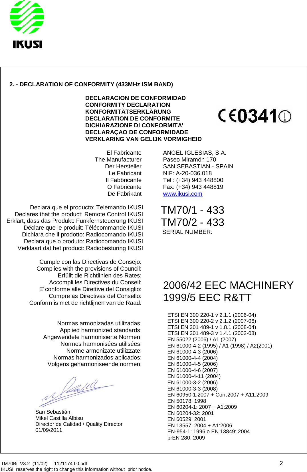 TM70Bi V3.2 (11/02) 1121174 L0.pdf 2IKUSI reserves the right to change this information without prior notice.2. - DECLARATION OF CONFORMITY (433MHz ISM BAND)DECLARACION DE CONFORMIDADCONFORMITY DECLARATIONKONFORMITÄTSERKLÄRUNGDECLARATION DE CONFORMITEDICHIARAZIONE DI CONFORMITA&apos;DECLARAÇAO DE CONFORMIDADEVERKLARING VAN GELIJK VORMIGHEIDEl FabricanteThe ManufacturerDer HerstellerLe FabricantIl FabbricanteO FabricanteDe FabrikantANGEL IGLESIAS, S.A.Paseo Miramón 170SAN SEBASTIAN - SPAINNIF: A-20-036.018Tel : (+34) 943 448800Fax: (+34) 943 448819www.ikusi.comDeclara que el producto: Telemando IKUSIDeclares that the product: Remote Control IKUSIErklärt, dass das Produkt: Funkfernsteuerung IKUSIDéclare que le produit: Télécommande IKUSIDichiara che il prodotto: Radiocomando IKUSIDeclara que o produto: Radiocomando IKUSITM70/1 - 433TM70/2 - 433SERIAL NUMBER:Verklaart dat het product: Radiobesturing IKUSICumple con las Directivas de Consejo:Complies with the provisions of Council:Erfüllt die Richtlinien des Rates:Accompli les Directives du Conseil:E´conforme alle Direttive del Consiglio:Cumpre as Directivas del Consello:Conform is met de richtlijnen van de Raad:2006/42 EEC MACHINERY1999/5 EEC R&amp;TTNormas armonizadas utilizadas:Applied harmonized standards:Angewendete harmonisierte Normen:Normes harmonisées utilisées:Norme armonizate utilizzate:Normas harmonizados aplicados:Volgens geharmoniseende normen:ETSI EN 300 220-1 v 2.1.1 (2006-04)ETSI EN 300 220-2 v 2.1.2 (2007-06)ETSI EN 301 489-1 v 1.8.1 (2008-04)ETSI EN 301 489-3 v 1.4.1 (2002-08)EN 55022 (2006) / A1 (2007)EN 61000-4-2 (1995) / A1 (1998) / A2(2001)EN 61000-4-3 (2006)EN 61000-4-4 (2004)EN 61000-4-5 (2006)EN 61000-4-6 (2007)EN 61000-4-11 (2004)EN 61000-3-2 (2006)EN 61000-3-3 (2008)EN 60950-1:2007 + Corr:2007 + A11:2009EN 50178: 1998EN 60204-1: 2007 + A1:2009EN 60204-32: 2001EN 60529: 2001EN 13557: 2004 + A1:2006EN-954-1: 1996 o EN 13849: 2004prEN 280: 2009San Sebastián,Mikel Castilla AlbisuDirector de Calidad / Quality Director01/09/2011