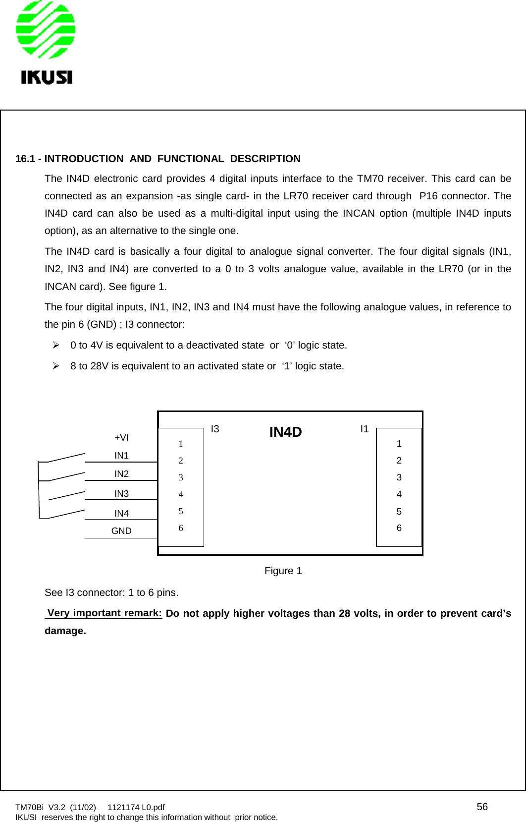 TM70Bi V3.2 (11/02) 1121174 L0.pdf 56IKUSI reserves the right to change this information without prior notice.16.1 - INTRODUCTION AND FUNCTIONAL DESCRIPTIONThe IN4D electronic card provides 4 digital inputs interface to the TM70 receiver. This card can beconnected as an expansion -as single card- in the LR70 receiver card through P16 connector. TheIN4D card can also be used as a multi-digital input using the INCAN option (multiple IN4D inputsoption), as an alternative to the single one.The IN4D card is basically a four digital to analogue signal converter. The four digital signals (IN1,IN2, IN3 and IN4) are converted to a 0 to 3 volts analogue value, available in the LR70 (or in theINCAN card). See figure 1.The four digital inputs, IN1, IN2, IN3 and IN4 must have the following analogue values, in reference tothe pin 6 (GND) ; I3 connector:0 to 4V is equivalent to a deactivated state or ‘0’ logic state.8 to 28V is equivalent to an activated state or ‘1’ logic state.See I3 connector: 1 to 6 pins.Very important remark: Do not apply higher voltages than 28 volts, in order to prevent card’sdamage.+VIIN1IN2IN3IN4GNDIN4D123456I3123456I1Figure 1