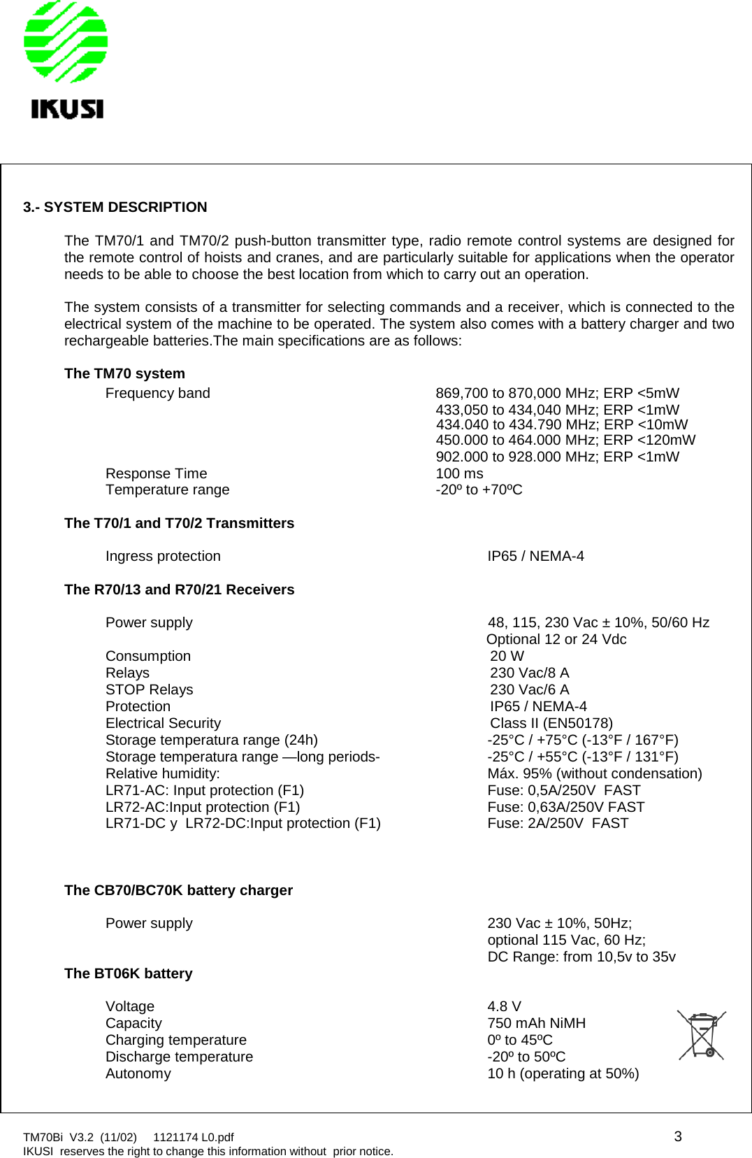 TM70Bi V3.2 (11/02) 1121174 L0.pdf 3IKUSI reserves the right to change this information without prior notice.3.- SYSTEM DESCRIPTIONThe TM70/1 and TM70/2 push-button transmitter type, radio remote control systems are designed forthe remote control of hoists and cranes, and are particularly suitable for applications when the operatorneeds to be able to choose the best location from which to carry out an operation.The system consists of a transmitter for selecting commands and a receiver, which is connected to theelectrical system of the machine to be operated. The system also comes with a battery charger and tworechargeable batteries.The main specifications are as follows:The TM70 systemFrequency band 869,700 to 870,000 MHz; ERP &lt;5mW433,050 to 434,040 MHz; ERP &lt;1mW450.000 to 464.000 MHz; ERP &lt;120mW902.000 to 928.000 MHz; ERP &lt;1mWResponse Time 100 msTemperature range -20º to +70ºCThe T70/1 and T70/2 TransmittersIngress protection IP65 / NEMA-4The R70/13 and R70/21 ReceiversPower supply 48, 115, 230 Vac ± 10%, 50/60 HzOptional 12 or 24 VdcConsumption 20 WRelays 230 Vac/8 ASTOP Relays 230 Vac/6 AProtection IP65 / NEMA-4Electrical Security Class II (EN50178)Storage temperatura range (24h) -25°C / +75°C (-13°F / 167°F)Storage temperatura range —long periods- -25°C / +55°C (-13°F / 131°F)Relative humidity: Máx. 95% (without condensation)LR71-AC: Input protection (F1) Fuse: 0,5A/250V FASTLR72-AC:Input protection (F1) Fuse: 0,63A/250V FASTLR71-DC y LR72-DC:Input protection (F1) Fuse: 2A/250V FASTThe CB70/BC70K battery chargerPower supply 230 Vac ± 10%, 50Hz;optional 115 Vac, 60 Hz;DC Range: from 10,5v to 35vThe BT06K batteryVoltage 4.8 VCapacity 750 mAh NiMHCharging temperature 0º to 45ºCDischarge temperature -20º to 50ºCAutonomy 10 h (operating at 50%)434.040 to 434.790 MHz; ERP &lt;10mW