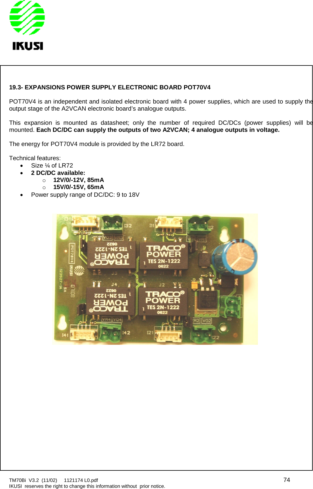 TM70Bi V3.2 (11/02) 1121174 L0.pdf 74IKUSI reserves the right to change this information without prior notice.19.3- EXPANSIONS POWER SUPPLY ELECTRONIC BOARD POT70V4POT70V4 is an independent and isolated electronic board with 4 power supplies, which are used to supply theoutput stage of the A2VCAN electronic board’s analogue outputs.This expansion is mounted as datasheet; only the number of required DC/DCs (power supplies) will bemounted. Each DC/DC can supply the outputs of two A2VCAN; 4 analogue outputs in voltage.The energy for POT70V4 module is provided by the LR72 board.Technical features:Size ¼ of LR722 DC/DC available:o12V/0/-12V, 85mAo15V/0/-15V, 65mAPower supply range of DC/DC: 9 to 18V