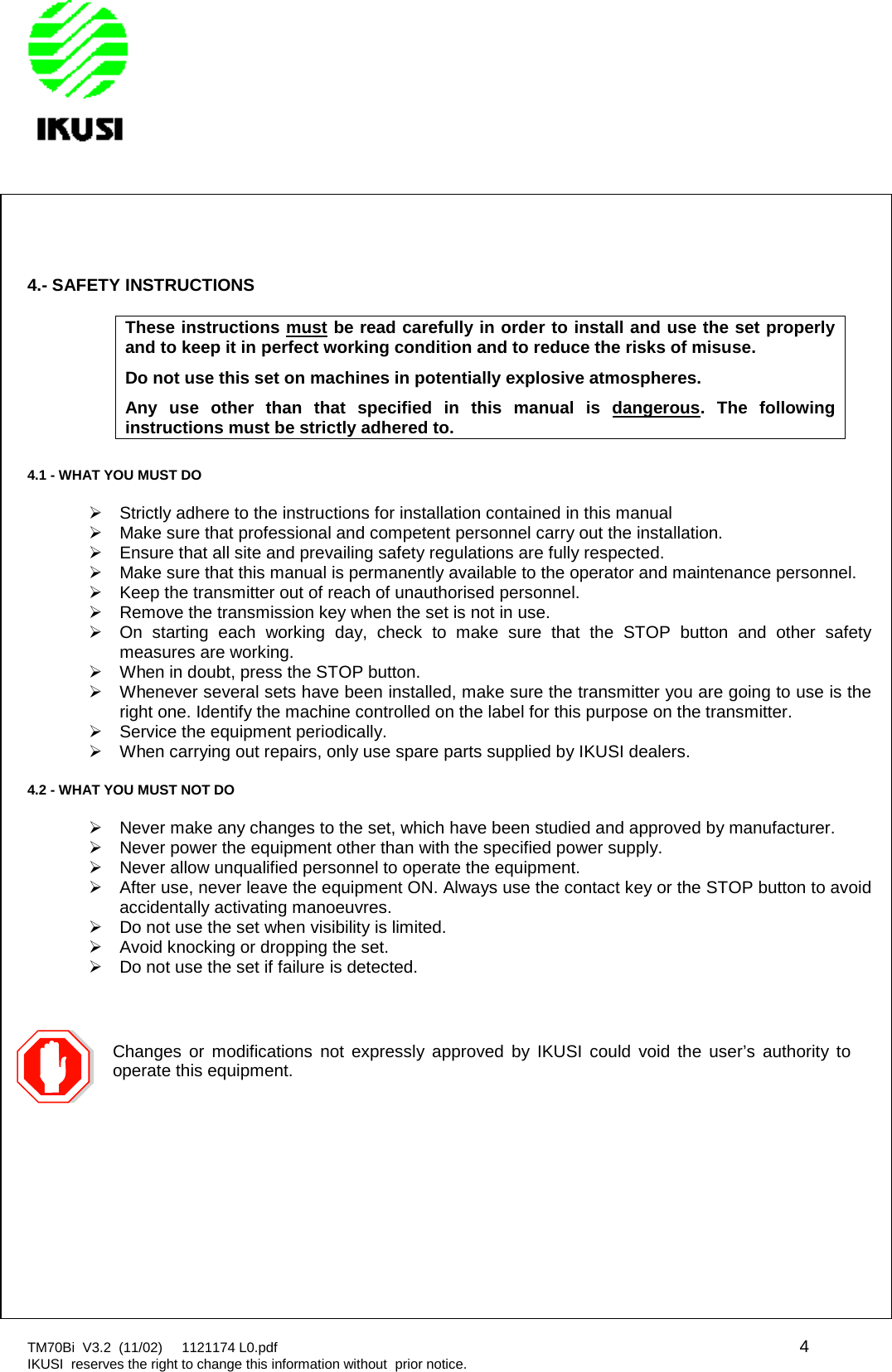 TM70Bi V3.2 (11/02) 1121174 L0.pdf 4IKUSI reserves the right to change this information without prior notice.4.- SAFETY INSTRUCTIONSThese instructions must be read carefully in order to install and use the set properlyand to keep it in perfect working condition and to reduce the risks of misuse.Do not use this set on machines in potentially explosive atmospheres.Any use other than that specified in this manual is dangerous. The followinginstructions must be strictly adhered to.4.1 - WHAT YOU MUST DOStrictly adhere to the instructions for installation contained in this manualMake sure that professional and competent personnel carry out the installation.Ensure that all site and prevailing safety regulations are fully respected.Make sure that this manual is permanently available to the operator and maintenance personnel.Keep the transmitter out of reach of unauthorised personnel.Remove the transmission key when the set is not in use.On starting each working day, check to make sure that the STOP button and other safetymeasures are working.When in doubt, press the STOP button.Whenever several sets have been installed, make sure the transmitter you are going to use is theright one. Identify the machine controlled on the label for this purpose on the transmitter.Service the equipment periodically.When carrying out repairs, only use spare parts supplied by IKUSI dealers.4.2 - WHAT YOU MUST NOT DONever make any changes to the set, which have been studied and approved by manufacturer.Never power the equipment other than with the specified power supply.Never allow unqualified personnel to operate the equipment.After use, never leave the equipment ON. Always use the contact key or the STOP button to avoidaccidentally activating manoeuvres.Do not use the set when visibility is limited.Avoid knocking or dropping the set.Do not use the set if failure is detected.Changes or modifications not expressly approved by IKUSI could void the user’s authority tooperate this equipment.