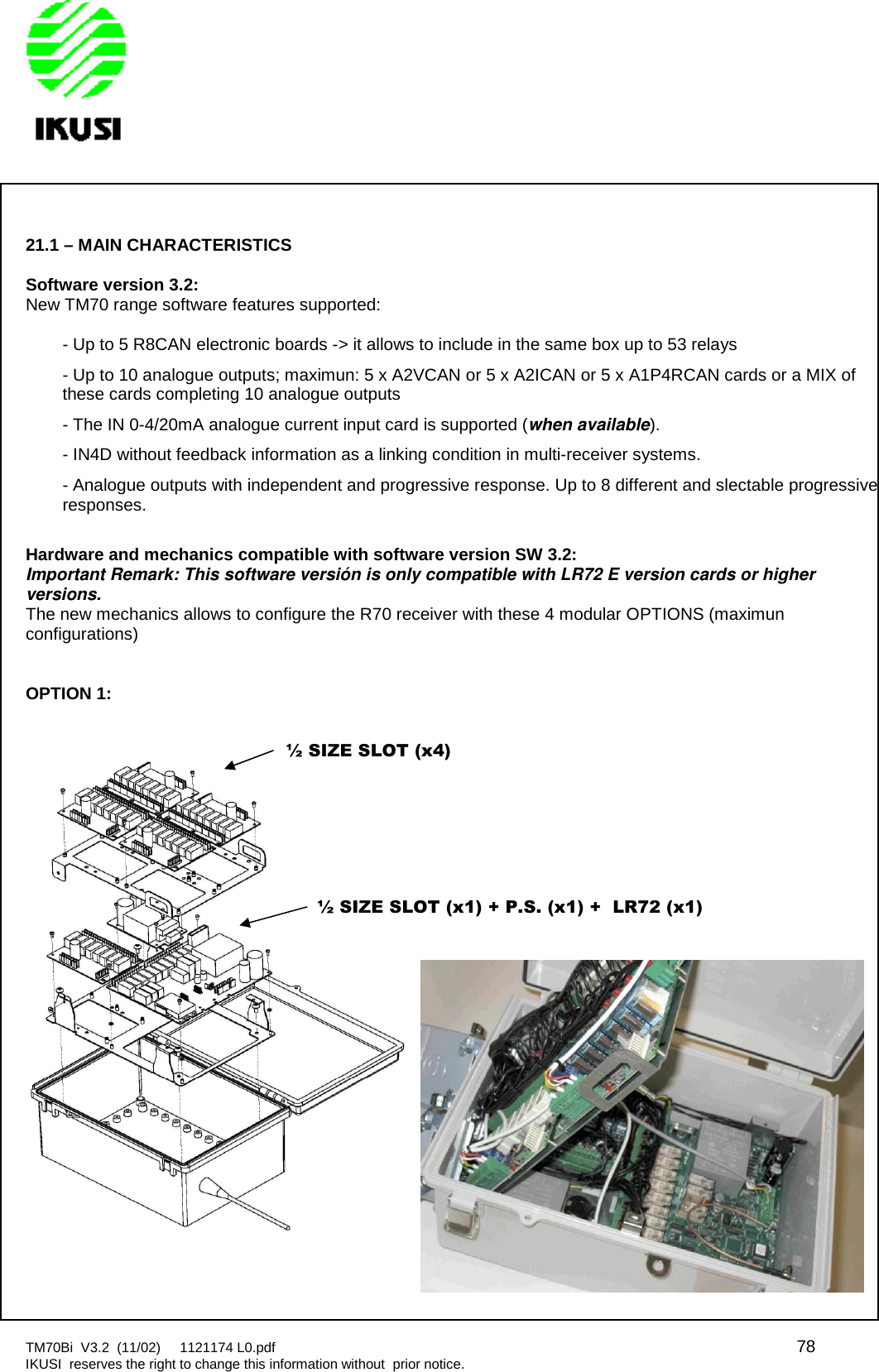 TM70Bi V3.2 (11/02) 1121174 L0.pdf 78IKUSI reserves the right to change this information without prior notice.21.1 – MAIN CHARACTERISTICSSoftware version 3.2:New TM70 range software features supported:- Up to 5 R8CAN electronic boards -&gt; it allows to include in the same box up to 53 relays- Up to 10 analogue outputs; maximun: 5 x A2VCAN or 5 x A2ICAN or 5 x A1P4RCAN cards or a MIX ofthese cards completing 10 analogue outputs- The IN 0-4/20mA analogue current input card is supported (when available).- IN4D without feedback information as a linking condition in multi-receiver systems.- Analogue outputs with independent and progressive response. Up to 8 different and slectable progressiveresponses.Hardware and mechanics compatible with software version SW 3.2:Important Remark: This software versión is only compatible with LR72 E version cards or higherversions.The new mechanics allows to configure the R70 receiver with these 4 modular OPTIONS (maximunconfigurations)OPTION 1:½ SIZE SLOT (x4)½ SIZE SLOT (x1) + P.S. (x1) + LR72 (x1)