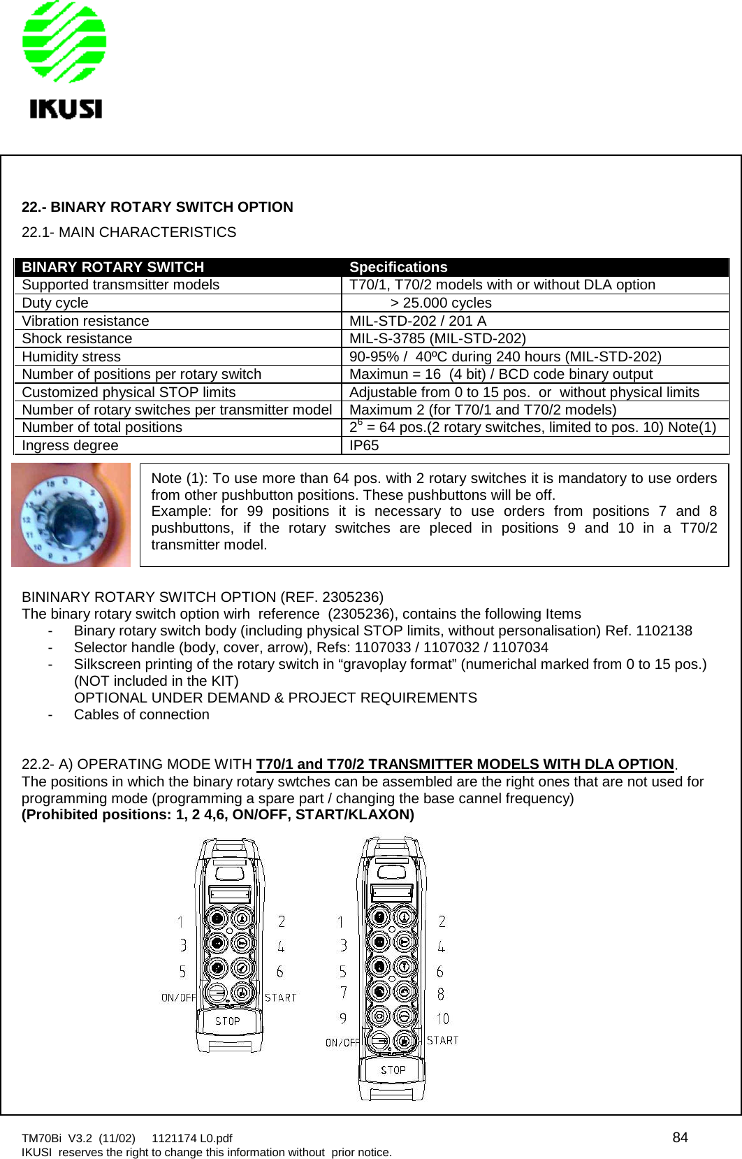 TM70Bi V3.2 (11/02) 1121174 L0.pdf 84IKUSI reserves the right to change this information without prior notice.22.- BINARY ROTARY SWITCH OPTION22.1- MAIN CHARACTERISTICSBINARY ROTARY SWITCHSpecificationsSupported transmsitter models T70/1, T70/2 models with or without DLA optionDuty cycle &gt; 25.000 cyclesVibration resistance MIL-STD-202 / 201 AShock resistance MIL-S-3785 (MIL-STD-202)Humidity stress 90-95% / 40ºC during 240 hours (MIL-STD-202)Number of positions per rotary switch Maximun = 16 (4 bit) / BCD code binary outputCustomized physical STOP limits Adjustable from 0 to 15 pos. or without physical limitsNumber of rotary switches per transmitter model Maximum 2 (for T70/1 and T70/2 models)Number of total positions 26= 64 pos.(2 rotary switches, limited to pos. 10) Note(1)Ingress degree IP65BININARY ROTARY SWITCH OPTION (REF. 2305236)The binary rotary switch option wirh reference (2305236), contains the following Items- Binary rotary switch body (including physical STOP limits, without personalisation) Ref. 1102138- Selector handle (body, cover, arrow), Refs: 1107033 / 1107032 / 1107034- Silkscreen printing of the rotary switch in “gravoplay format” (numerichal marked from 0 to 15 pos.)(NOT included in the KIT)OPTIONAL UNDER DEMAND &amp; PROJECT REQUIREMENTS- Cables of connection22.2- A) OPERATING MODE WITH T70/1 and T70/2 TRANSMITTER MODELS WITH DLA OPTION.The positions in which the binary rotary swtches can be assembled are the right ones that are not used forprogramming mode (programming a spare part / changing the base cannel frequency)(Prohibited positions: 1, 2 4,6, ON/OFF, START/KLAXON)Note (1): To use more than 64 pos. with 2 rotary switches it is mandatory to use ordersfrom other pushbutton positions. These pushbuttons will be off.Example: for 99 positions it is necessary to use orders from positions 7 and 8pushbuttons, if the rotary switches are pleced in positions 9 and 10 in a T70/2transmitter model.