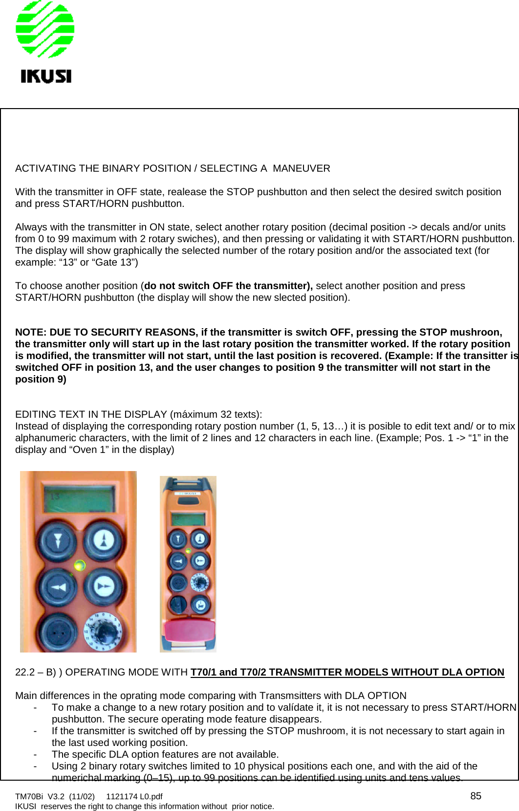 TM70Bi V3.2 (11/02) 1121174 L0.pdf 85IKUSI reserves the right to change this information without prior notice.ACTIVATING THE BINARY POSITION / SELECTING A MANEUVERWith the transmitter in OFF state, realease the STOP pushbutton and then select the desired switch positionand press START/HORN pushbutton.Always with the transmitter in ON state, select another rotary position (decimal position -&gt; decals and/or unitsfrom 0 to 99 maximum with 2 rotary swiches), and then pressing or validating it with START/HORN pushbutton.The display will show graphically the selected number of the rotary position and/or the associated text (forexample: “13” or “Gate 13”)To choose another position (do not switch OFF the transmitter), select another position and pressSTART/HORN pushbutton (the display will show the new slected position).NOTE: DUE TO SECURITY REASONS, if the transmitter is switch OFF, pressing the STOP mushroon,the transmitter only will start up in the last rotary position the transmitter worked. If the rotary positionis modified, the transmitter will not start, until the last position is recovered. (Example: If the transitter isswitched OFF in position 13, and the user changes to position 9 the transmitter will not start in theposition 9)EDITING TEXT IN THE DISPLAY (máximum 32 texts):Instead of displaying the corresponding rotary postion number (1, 5, 13…) it is posible to edit text and/ or to mixalphanumeric characters, with the limit of 2 lines and 12 characters in each line. (Example; Pos. 1 -&gt; “1” in thedisplay and “Oven 1” in the display)22.2 – B) ) OPERATING MODE WITH T70/1 and T70/2 TRANSMITTER MODELS WITHOUT DLA OPTIONMain differences in the oprating mode comparing with Transmsitters with DLA OPTION- To make a change to a new rotary position and to valídate it, it is not necessary to press START/HORNpushbutton. The secure operating mode feature disappears.- If the transmitter is switched off by pressing the STOP mushroom, it is not necessary to start again inthe last used working position.- The specific DLA option features are not available.- Using 2 binary rotary switches limited to 10 physical positions each one, and with the aid of thenumerichal marking (0–15), up to 99 positions can be identified using units and tens values.