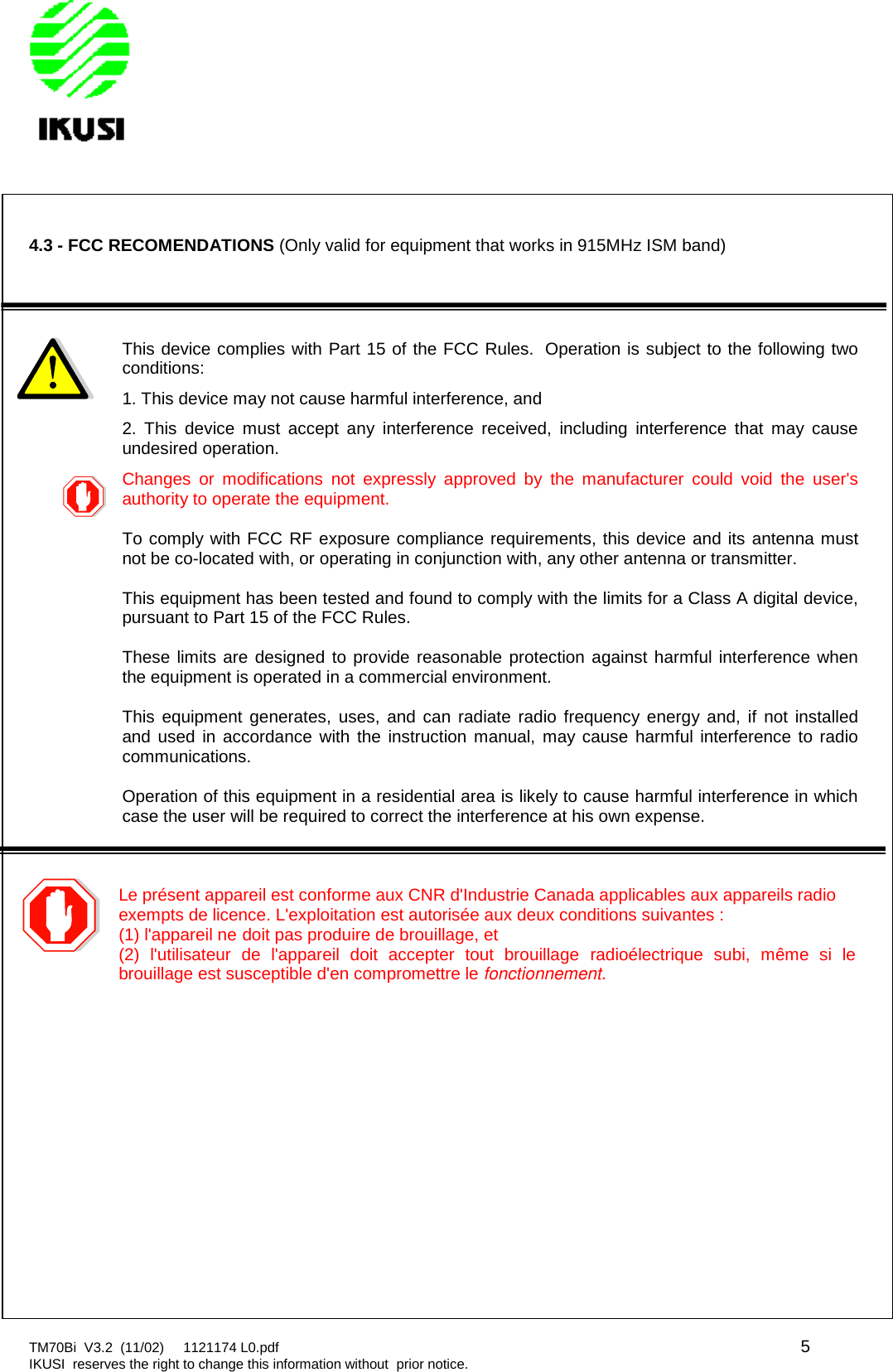 TM70Bi V3.2 (11/02) 1121174 L0.pdf 5IKUSI reserves the right to change this information without prior notice.4.3 - FCC RECOMENDATIONS (Only valid for equipment that works in 915MHz ISM band)This device complies with Part 15 of the FCC Rules. Operation is subject to the following twoconditions:1. This device may not cause harmful interference, and2. This device must accept any interference received, including interference that may causeundesired operation.Changes or modifications not expressly approved by the manufacturer could void the user&apos;sauthority to operate the equipment.To comply with FCC RF exposure compliance requirements, this device and its antenna mustnot be co-located with, or operating in conjunction with, any other antenna or transmitter.This equipment has been tested and found to comply with the limits for a Class A digital device,pursuant to Part 15 of the FCC Rules.These limits are designed to provide reasonable protection against harmful interference whenthe equipment is operated in a commercial environment.This equipment generates, uses, and can radiate radio frequency energy and, if not installedand used in accordance with the instruction manual, may cause harmful interference to radiocommunications.Operation of this equipment in a residential area is likely to cause harmful interference in whichcase the user will be required to correct the interference at his own expense.Le présent appareil est conforme aux CNR d&apos;Industrie Canada applicables aux appareils radioexempts de licence. L&apos;exploitation est autorisée aux deux conditions suivantes :(1) l&apos;appareil ne doit pas produire de brouillage, et(2) l&apos;utilisateur de l&apos;appareil doit accepter tout brouillage radioélectrique subi, même si lebrouillage est susceptible d&apos;en compromettre le fonctionnement.