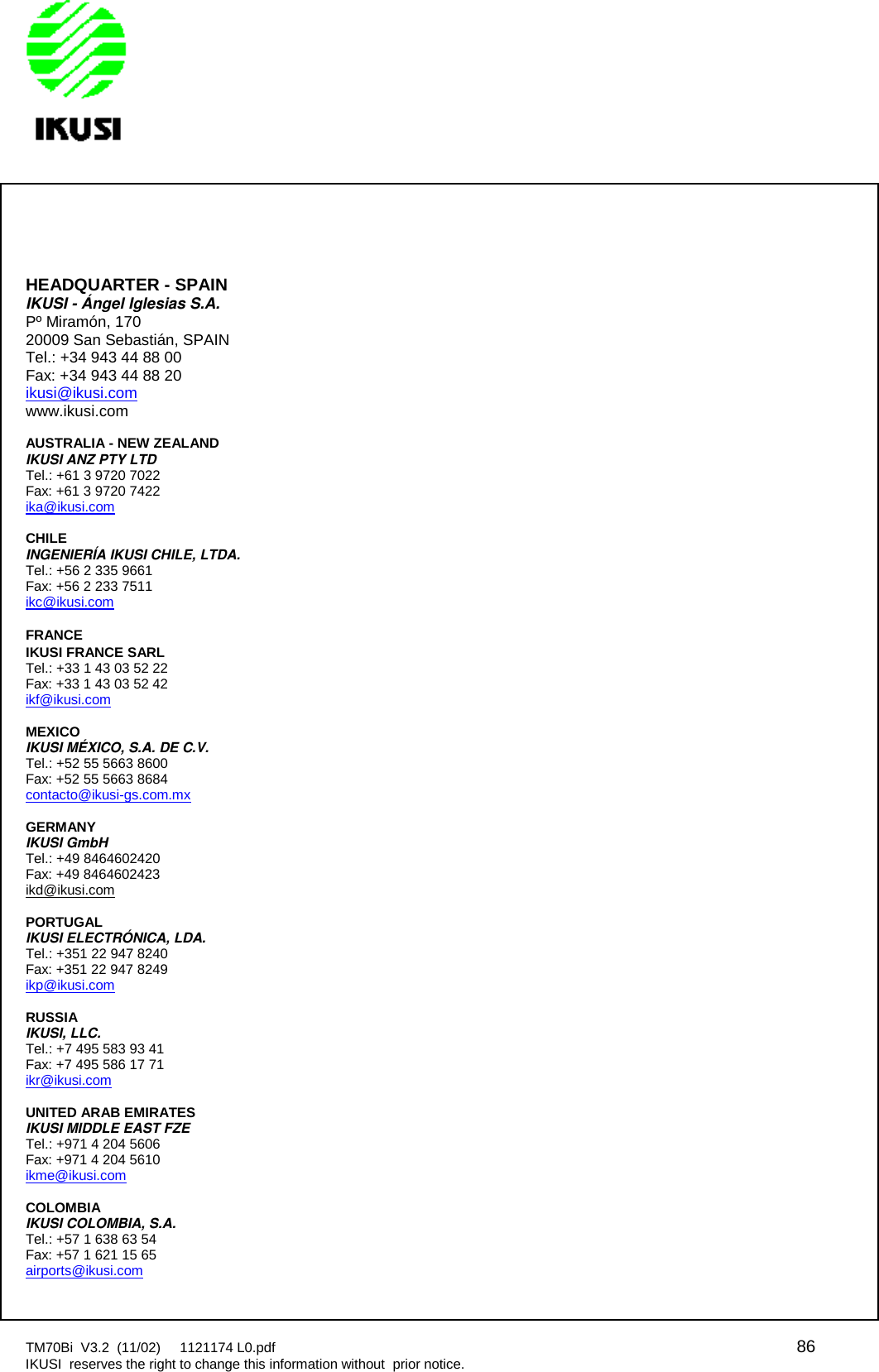 TM70Bi V3.2 (11/02) 1121174 L0.pdf 86IKUSI reserves the right to change this information without prior notice.HEADQUARTER - SPAINIKUSI - Ángel Iglesias S.A.Pº Miramón, 17020009 San Sebastián, SPAINTel.: +34 943 44 88 00Fax: +34 943 44 88 20ikusi@ikusi.comwww.ikusi.comAUSTRALIA - NEW ZEALANDIKUSI ANZ PTY LTDTel.: +61 3 9720 7022Fax: +61 3 9720 7422ika@ikusi.comCHILEINGENIERÍA IKUSI CHILE, LTDA.Tel.: +56 2 335 9661Fax: +56 2 233 7511ikc@ikusi.comFRANCEIKUSI FRANCE SARLTel.: +33 1 43 03 52 22Fax: +33 1 43 03 52 42ikf@ikusi.comMEXICOIKUSI MÉXICO, S.A. DE C.V.Tel.: +52 55 5663 8600Fax: +52 55 5663 8684contacto@ikusi-gs.com.mxGERMANYIKUSI GmbHTel.: +49 8464602420Fax: +49 8464602423ikd@ikusi.comPORTUGALIKUSI ELECTRÓNICA, LDA.Tel.: +351 22 947 8240Fax: +351 22 947 8249ikp@ikusi.comRUSSIAIKUSI, LLC.Tel.: +7 495 583 93 41Fax: +7 495 586 17 71ikr@ikusi.comUNITED ARAB EMIRATESIKUSI MIDDLE EAST FZETel.: +971 4 204 5606Fax: +971 4 204 5610ikme@ikusi.comCOLOMBIAIKUSI COLOMBIA, S.A.Tel.: +57 1 638 63 54Fax: +57 1 621 15 65airports@ikusi.com