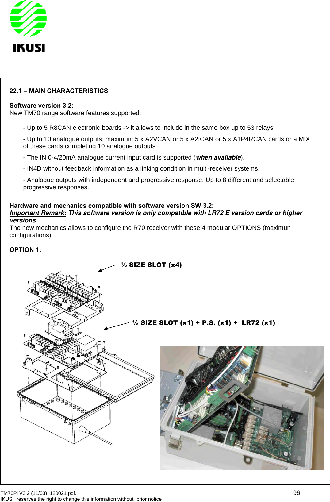 TM70Pi V3.2 (11/03) 120021.pdf. 96IKUSI reserves the right to change this information without prior notice22.1 – MAIN CHARACTERISTICSSoftware version 3.2:New TM70 range software features supported:- Up to 5 R8CAN electronic boards -&gt; it allows to include in the same box up to 53 relays- Up to 10 analogue outputs; maximun: 5 x A2VCAN or 5 x A2ICAN or 5 x A1P4RCAN cards or a MIXof these cards completing 10 analogue outputs- The IN 0-4/20mA analogue current input card is supported (when available).- IN4D without feedback information as a linking condition in multi-receiver systems.- Analogue outputs with independent and progressive response. Up to 8 different and selectableprogressive responses.Hardware and mechanics compatible with software version SW 3.2:Important Remark: This software versión is only compatible with LR72 E version cards or higherversions.The new mechanics allows to configure the R70 receiver with these 4 modular OPTIONS (maximunconfigurations)OPTION 1:½ SIZE SLOT (x4)½ SIZE SLOT (x1) + P.S. (x1) + LR72 (x1)