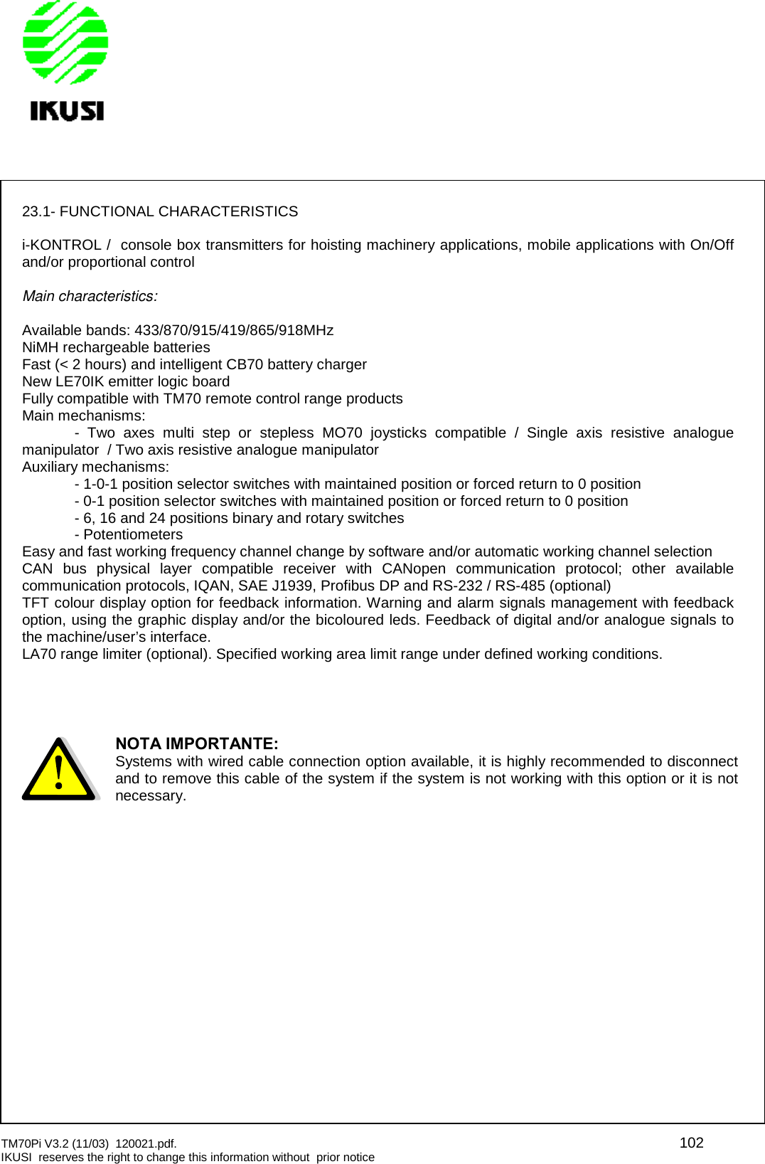 TM70Pi V3.2 (11/03) 120021.pdf. 102IKUSI reserves the right to change this information without prior notice23.1- FUNCTIONAL CHARACTERISTICSi-KONTROL / console box transmitters for hoisting machinery applications, mobile applications with On/Offand/or proportional controlMain characteristics:Available bands: 433/870/915/419/865/918MHzNiMH rechargeable batteriesFast (&lt; 2 hours) and intelligent CB70 battery chargerNew LE70IK emitter logic boardFully compatible with TM70 remote control range productsMain mechanisms:- Two axes multi step or stepless MO70 joysticks compatible / Single axis resistive analoguemanipulator / Two axis resistive analogue manipulatorAuxiliary mechanisms:- 1-0-1 position selector switches with maintained position or forced return to 0 position- 0-1 position selector switches with maintained position or forced return to 0 position- 6, 16 and 24 positions binary and rotary switches- PotentiometersEasy and fast working frequency channel change by software and/or automatic working channel selectionCAN bus physical layer compatible receiver with CANopen communication protocol; other availablecommunication protocols, IQAN, SAE J1939, Profibus DP and RS-232 / RS-485 (optional)TFT colour display option for feedback information. Warning and alarm signals management with feedbackoption, using the graphic display and/or the bicoloured leds. Feedback of digital and/or analogue signals tothe machine/user’s interface.LA70 range limiter (optional). Specified working area limit range under defined working conditions.NOTA IMPORTANTE:Systems with wired cable connection option available, it is highly recommended to disconnectand to remove this cable of the system if the system is not working with this option or it is notnecessary.