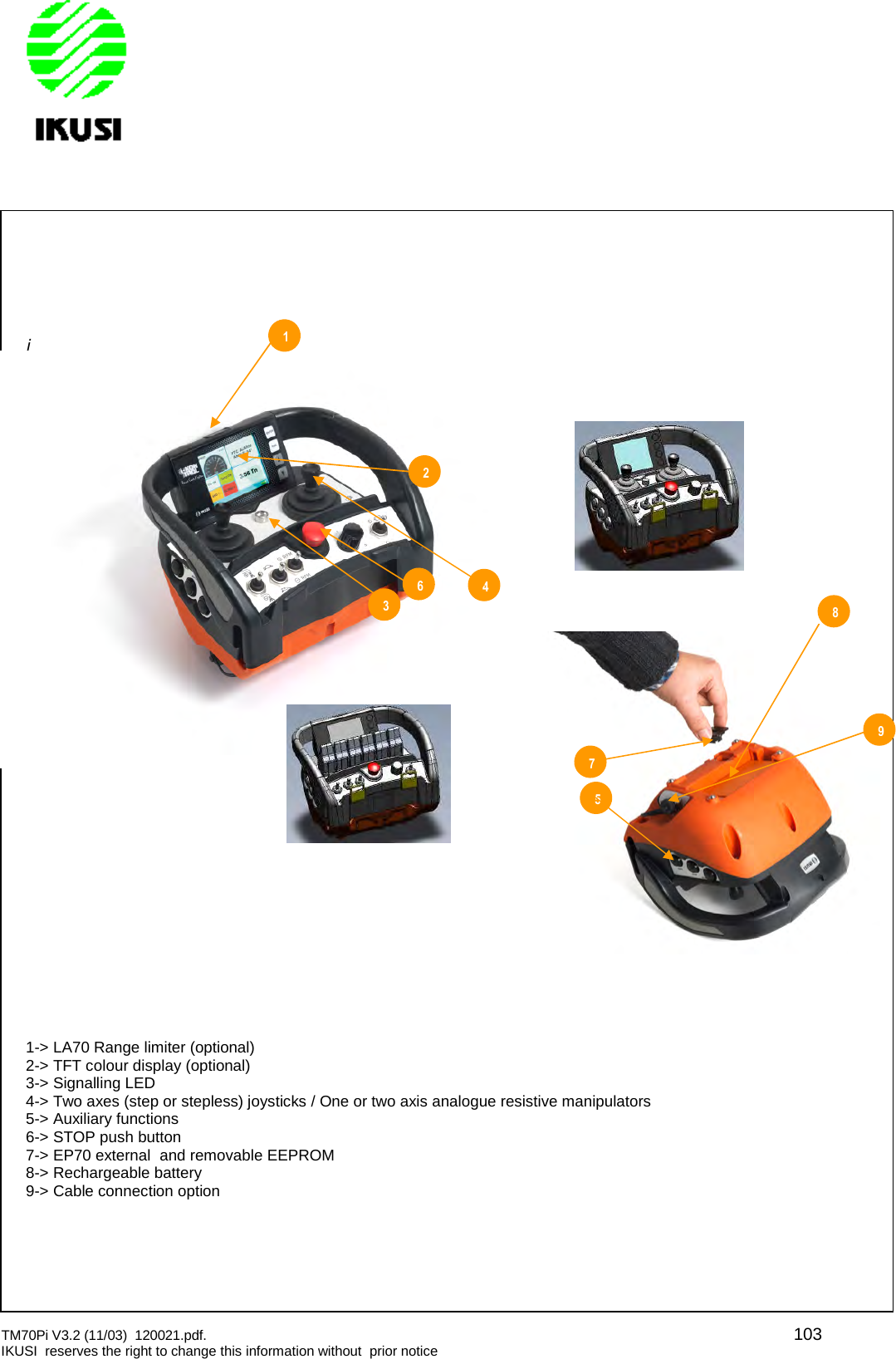 TM70Pi V3.2 (11/03) 120021.pdf. 103IKUSI reserves the right to change this information without prior noticei1-&gt; LA70 Range limiter (optional)2-&gt; TFT colour display (optional)3-&gt; Signalling LED4-&gt; Two axes (step or stepless) joysticks / One or two axis analogue resistive manipulators5-&gt; Auxiliary functions6-&gt; STOP push button7-&gt; EP70 external and removable EEPROM8-&gt; Rechargeable battery9-&gt; Cable connection option267514389