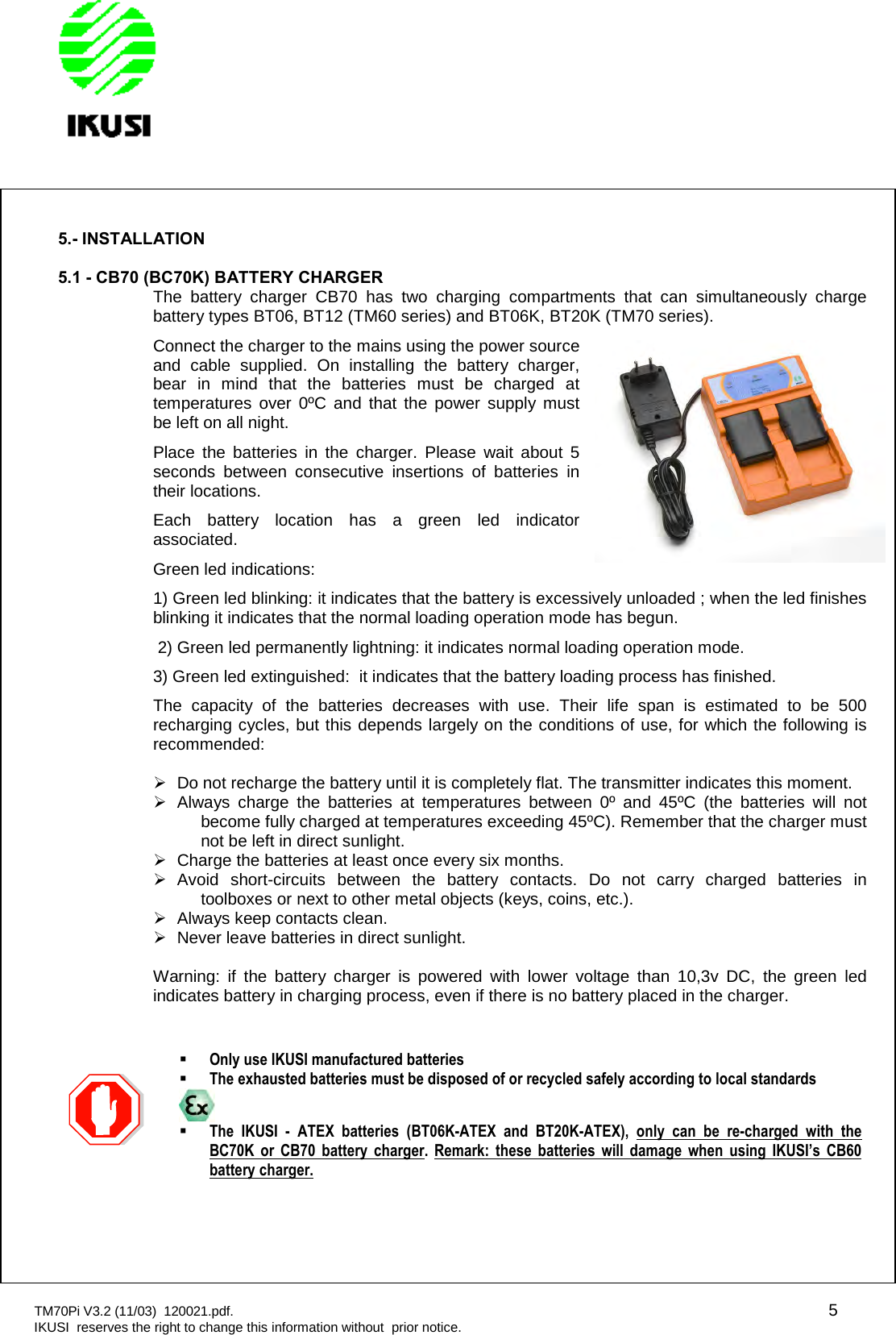 TM70Pi V3.2 (11/03) 120021.pdf. 5IKUSI reserves the right to change this information without prior notice.5.- INSTALLATION5.1 - CB70 (BC70K) BATTERY CHARGERThe battery charger CB70 has two charging compartments that can simultaneously chargebattery types BT06, BT12 (TM60 series) and BT06K, BT20K (TM70 series).Connect the charger to the mains using the power sourceand cable supplied. On installing the battery charger,bear in mind that the batteries must be charged attemperatures over 0ºC and that the power supply mustbe left on all night.Place the batteries in the charger. Please wait about 5seconds between consecutive insertions of batteries intheir locations.Each battery location has a green led indicatorassociated.Green led indications:1) Green led blinking: it indicates that the battery is excessively unloaded ; when the led finishesblinking it indicates that the normal loading operation mode has begun.2) Green led permanently lightning: it indicates normal loading operation mode.3) Green led extinguished: it indicates that the battery loading process has finished.The capacity of the batteries decreases with use. Their life span is estimated to be 500recharging cycles, but this depends largely on the conditions of use, for which the following isrecommended:Do not recharge the battery until it is completely flat. The transmitter indicates this moment.Always charge the batteries at temperatures between 0º and 45ºC (the batteries will notbecome fully charged at temperatures exceeding 45ºC). Remember that the charger mustnot be left in direct sunlight.Charge the batteries at least once every six months.Avoid short-circuits between the battery contacts. Do not carry charged batteries intoolboxes or next to other metal objects (keys, coins, etc.).Always keep contacts clean.Never leave batteries in direct sunlight.Warning: if the battery charger is powered with lower voltage than 10,3v DC, the green ledindicates battery in charging process, even if there is no battery placed in the charger.CB70Only use IKUSI manufactured batteriesThe exhausted batteries must be disposed of or recycled safely according to local standardsThe IKUSI - ATEX batteries (BT06K-ATEX and BT20K-ATEX), only can be re-charged with theBC70K or CB70 battery charger. Remark: these batteries will damage when using IKUSI’s CB60battery charger.