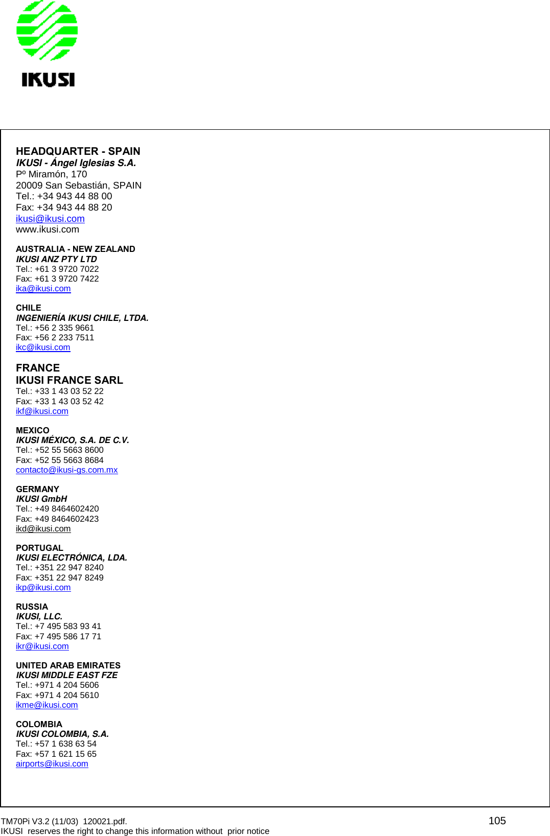 TM70Pi V3.2 (11/03) 120021.pdf. 105IKUSI reserves the right to change this information without prior noticeHEADQUARTER - SPAINIKUSI - Ángel Iglesias S.A.Pº Miramón, 17020009 San Sebastián, SPAINTel.: +34 943 44 88 00Fax: +34 943 44 88 20ikusi@ikusi.comwww.ikusi.comAUSTRALIA - NEW ZEALANDIKUSI ANZ PTY LTDTel.: +61 3 9720 7022Fax: +61 3 9720 7422ika@ikusi.comCHILEINGENIERÍA IKUSI CHILE, LTDA.Tel.: +56 2 335 9661Fax: +56 2 233 7511ikc@ikusi.comFRANCEIKUSI FRANCE SARLTel.: +33 1 43 03 52 22Fax: +33 1 43 03 52 42ikf@ikusi.comMEXICOIKUSI MÉXICO, S.A. DE C.V.Tel.: +52 55 5663 8600Fax: +52 55 5663 8684contacto@ikusi-gs.com.mxGERMANYIKUSI GmbHTel.: +49 8464602420Fax: +49 8464602423ikd@ikusi.comPORTUGALIKUSI ELECTRÓNICA, LDA.Tel.: +351 22 947 8240Fax: +351 22 947 8249ikp@ikusi.comRUSSIAIKUSI, LLC.Tel.: +7 495 583 93 41Fax: +7 495 586 17 71ikr@ikusi.comUNITED ARAB EMIRATESIKUSI MIDDLE EAST FZETel.: +971 4 204 5606Fax: +971 4 204 5610ikme@ikusi.comCOLOMBIAIKUSI COLOMBIA, S.A.Tel.: +57 1 638 63 54Fax: +57 1 621 15 65airports@ikusi.com