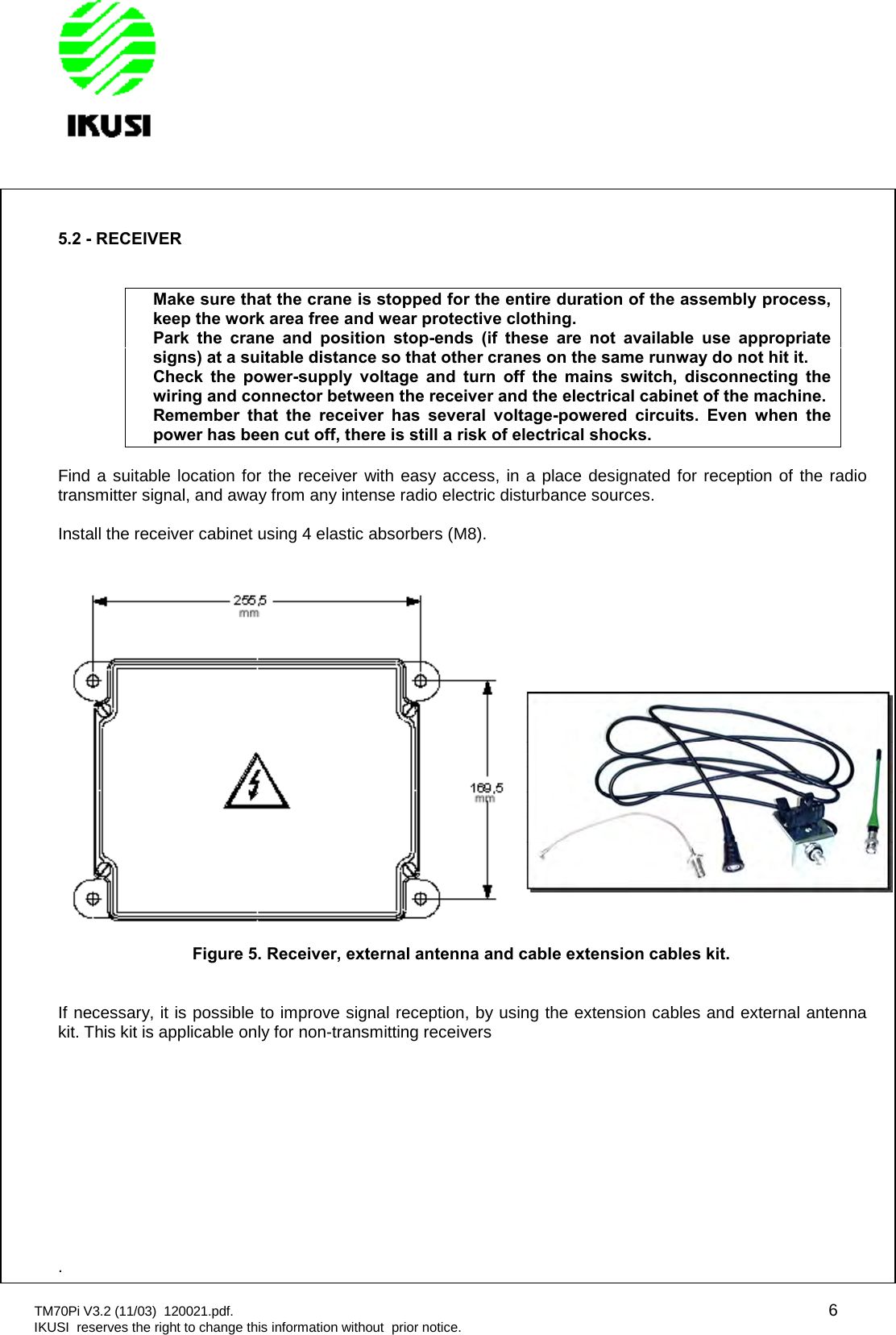 TM70Pi V3.2 (11/03) 120021.pdf. 6IKUSI reserves the right to change this information without prior notice.5.2 - RECEIVERMake sure that the crane is stopped for the entire duration of the assembly process,keep the work area free and wear protective clothing.Park the crane and position stop-ends (if these are not available use appropriatesigns) at a suitable distance so that other cranes on the same runway do not hit it.Check the power-supply voltage and turn off the mains switch, disconnecting thewiring and connector between the receiver and the electrical cabinet of the machine.Remember that the receiver has several voltage-powered circuits. Even when thepower has been cut off, there is still a risk of electrical shocks.Find a suitable location for the receiver with easy access, in a place designated for reception of the radiotransmitter signal, and away from any intense radio electric disturbance sources.Install the receiver cabinet using 4 elastic absorbers (M8).Figure 5. Receiver, external antenna and cable extension cables kit.If necessary, it is possible to improve signal reception, by using the extension cables and external antennakit. This kit is applicable only for non-transmitting receivers.