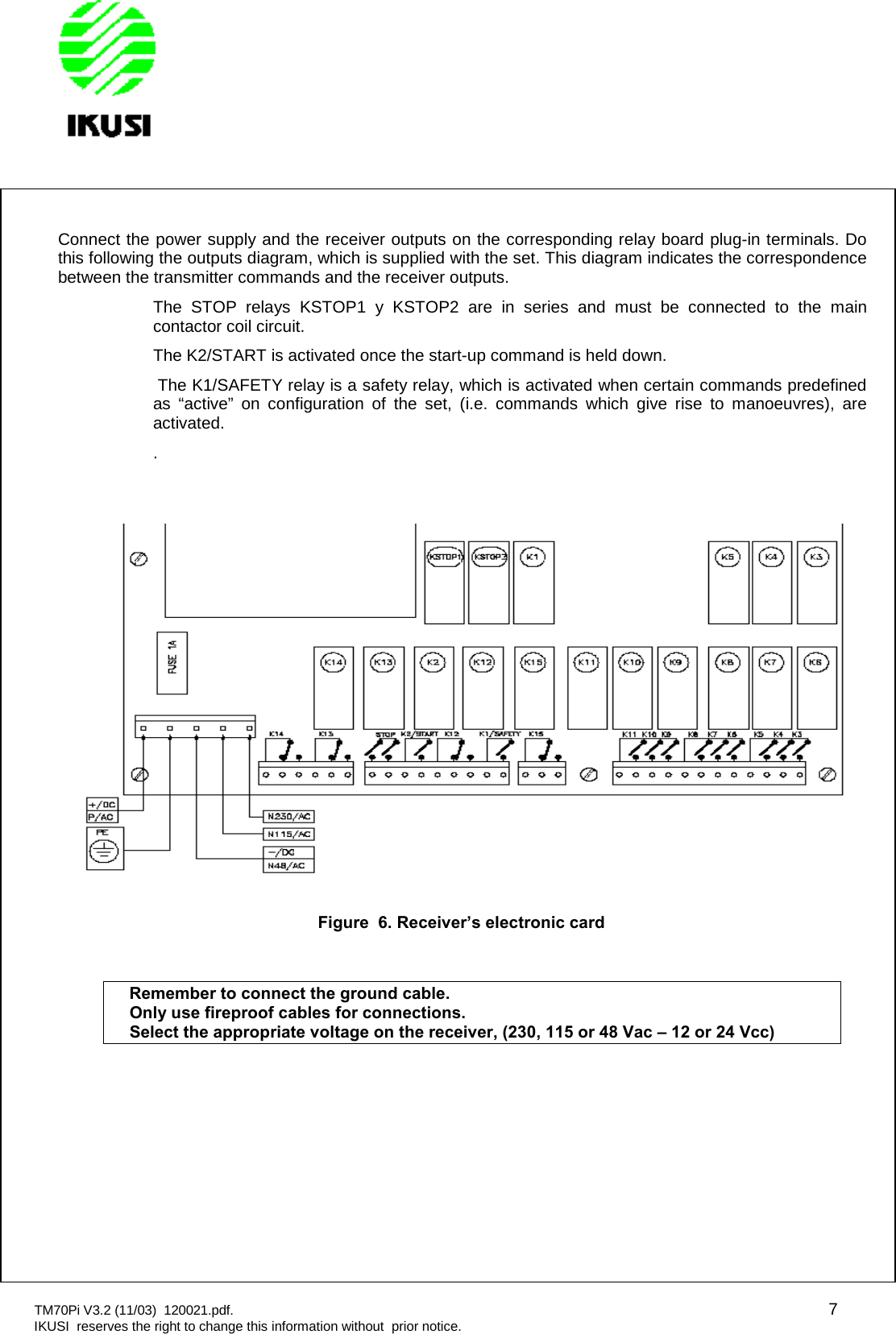 TM70Pi V3.2 (11/03) 120021.pdf. 7IKUSI reserves the right to change this information without prior notice.Connect the power supply and the receiver outputs on the corresponding relay board plug-in terminals. Dothis following the outputs diagram, which is supplied with the set. This diagram indicates the correspondencebetween the transmitter commands and the receiver outputs.The STOP relays KSTOP1 y KSTOP2 are in series and must be connected to the maincontactor coil circuit.The K2/START is activated once the start-up command is held down.The K1/SAFETY relay is a safety relay, which is activated when certain commands predefinedas “active” on configuration of the set, (i.e. commands which give rise to manoeuvres), areactivated..Figure 6. Receiver’s electronic cardRemember to connect the ground cable.Only use fireproof cables for connections.Select the appropriate voltage on the receiver, (230, 115 or 48 Vac – 12 or 24 Vcc)