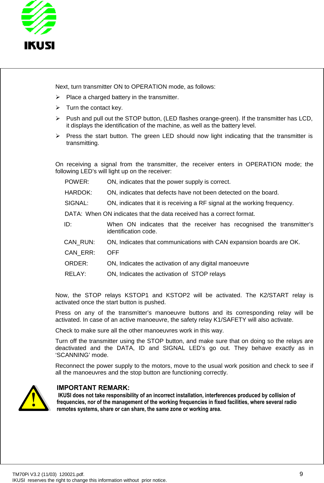 TM70Pi V3.2 (11/03) 120021.pdf. 9IKUSI reserves the right to change this information without prior notice.Next, turn transmitter ON to OPERATION mode, as follows:Place a charged battery in the transmitter.Turn the contact key.Push and pull out the STOP button, (LED flashes orange-green). If the transmitter has LCD,it displays the identification of the machine, as well as the battery level.Press the start button. The green LED should now light indicating that the transmitter istransmitting.On receiving a signal from the transmitter, the receiver enters in OPERATION mode; thefollowing LED’s will light up on the receiver:POWER: ON, indicates that the power supply is correct.HARDOK: ON, indicates that defects have not been detected on the board.SIGNAL: ON, indicates that it is receiving a RF signal at the working frequency.DATA: When ON indicates that the data received has a correct format.ID: When ON indicates that the receiver has recognised the transmitter’sidentification code.CAN_RUN: ON, Indicates that communications with CAN expansion boards are OK.CAN_ERR: OFFORDER: ON, Indicates the activation of any digital manoeuvreRELAY: ON, Indicates the activation of STOP relaysNow, the STOP relays KSTOP1 and KSTOP2 will be activated. The K2/START relay isactivated once the start button is pushed.Press on any of the transmitter’s manoeuvre buttons and its corresponding relay will beactivated. In case of an active manoeuvre, the safety relay K1/SAFETY will also activate.Check to make sure all the other manoeuvres work in this way.Turn off the transmitter using the STOP button, and make sure that on doing so the relays aredeactivated and the DATA, ID and SIGNAL LED’s go out. They behave exactly as in‘SCANNING’ mode.Reconnect the power supply to the motors, move to the usual work position and check to see ifall the manoeuvres and the stop button are functioning correctly.IMPORTANT REMARK:IKUSI does not take responsibility of an incorrect installation, interferences produced by collision offrequencies, nor of the management of the working frequencies in fixed facilities, where several radioremotes systems, share or can share, the same zone or working area.