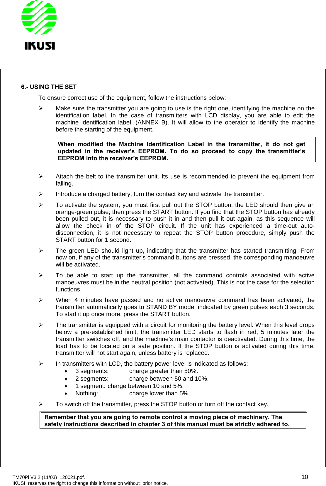 TM70Pi V3.2 (11/03) 120021.pdf. 10IKUSI reserves the right to change this information without prior notice.6.- USING THE SETTo ensure correct use of the equipment, follow the instructions below:Make sure the transmitter you are going to use is the right one, identifying the machine on theidentification label. In the case of transmitters with LCD display, you are able to edit themachine identification label, (ANNEX B). It will allow to the operator to identify the machinebefore the starting of the equipment.When modified the Machine Identification Label in the transmitter, it do not getupdated in the receiver’s EEPROM. To do so proceed to copy the transmitter’sEEPROM into the receiver’s EEPROM.Attach the belt to the transmitter unit. Its use is recommended to prevent the equipment fromfalling.Introduce a charged battery, turn the contact key and activate the transmitter.To activate the system, you must first pull out the STOP button, the LED should then give anorange-green pulse; then press the START button. If you find that the STOP button has alreadybeen pulled out, it is necessary to push it in and then pull it out again, as this sequence willallow the check in of the STOP circuit. If the unit has experienced a time-out auto-disconnection, it is not necessary to repeat the STOP button procedure, simply push theSTART button for 1 second.The green LED should light up, indicating that the transmitter has started transmitting. Fromnow on, if any of the transmitter’s command buttons are pressed, the corresponding manoeuvrewill be activated.To be able to start up the transmitter, all the command controls associated with activemanoeuvres must be in the neutral position (not activated). This is not the case for the selectionfunctions.When 4 minutes have passed and no active manoeuvre command has been activated, thetransmitter automatically goes to STAND BY mode, indicated by green pulses each 3 seconds.To start it up once more, press the START button.The transmitter is equipped with a circuit for monitoring the battery level. When this level dropsbelow a pre-established limit, the transmitter LED starts to flash in red; 5 minutes later thetransmitter switches off, and the machine’s main contactor is deactivated. During this time, theload has to be located on a safe position. If the STOP button is activated during this time,transmitter will not start again, unless battery is replaced.In transmitters with LCD, the battery power level is indicated as follows:3 segments: charge greater than 50%.2 segments: charge between 50 and 10%.1 segment: charge between 10 and 5%.Nothing: charge lower than 5%.To switch off the transmitter, press the STOP button or turn off the contact key.Remember that you are going toremote control a moving piece of machinery. Thesafety instructions described in chapter 3 of this manual must be strictly adhered to.