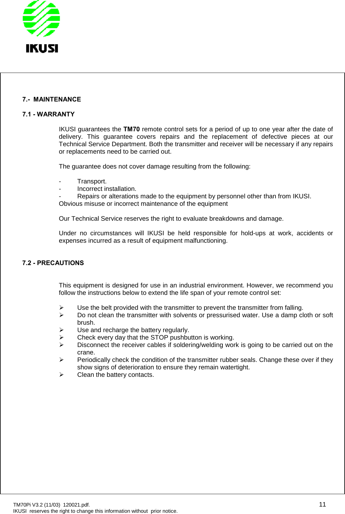 TM70Pi V3.2 (11/03) 120021.pdf. 11IKUSI reserves the right to change this information without prior notice.7.- MAINTENANCE7.1 - WARRANTYIKUSI guarantees the TM70 remote control sets for a period of up to one year after the date ofdelivery. This guarantee covers repairs and the replacement of defective pieces at ourTechnical Service Department. Both the transmitter and receiver will be necessary if any repairsor replacements need to be carried out.The guarantee does not cover damage resulting from the following:- Transport.- Incorrect installation.- Repairs or alterations made to the equipment by personnel other than from IKUSI.Obvious misuse or incorrect maintenance of the equipmentOur Technical Service reserves the right to evaluate breakdowns and damage.Under no circumstances will IKUSI be held responsible for hold-ups at work, accidents orexpenses incurred as a result of equipment malfunctioning.7.2 - PRECAUTIONSThis equipment is designed for use in an industrial environment. However, we recommend youfollow the instructions below to extend the life span of your remote control set:Use the belt provided with the transmitter to prevent the transmitter from falling.Do not clean the transmitter with solvents or pressurised water. Use a damp cloth or softbrush.Use and recharge the battery regularly.Check every day that the STOP pushbutton is working.Disconnect the receiver cables if soldering/welding work is going to be carried out on thecrane.Periodically check the condition of the transmitter rubber seals. Change these over if theyshow signs of deterioration to ensure they remain watertight.Clean the battery contacts.