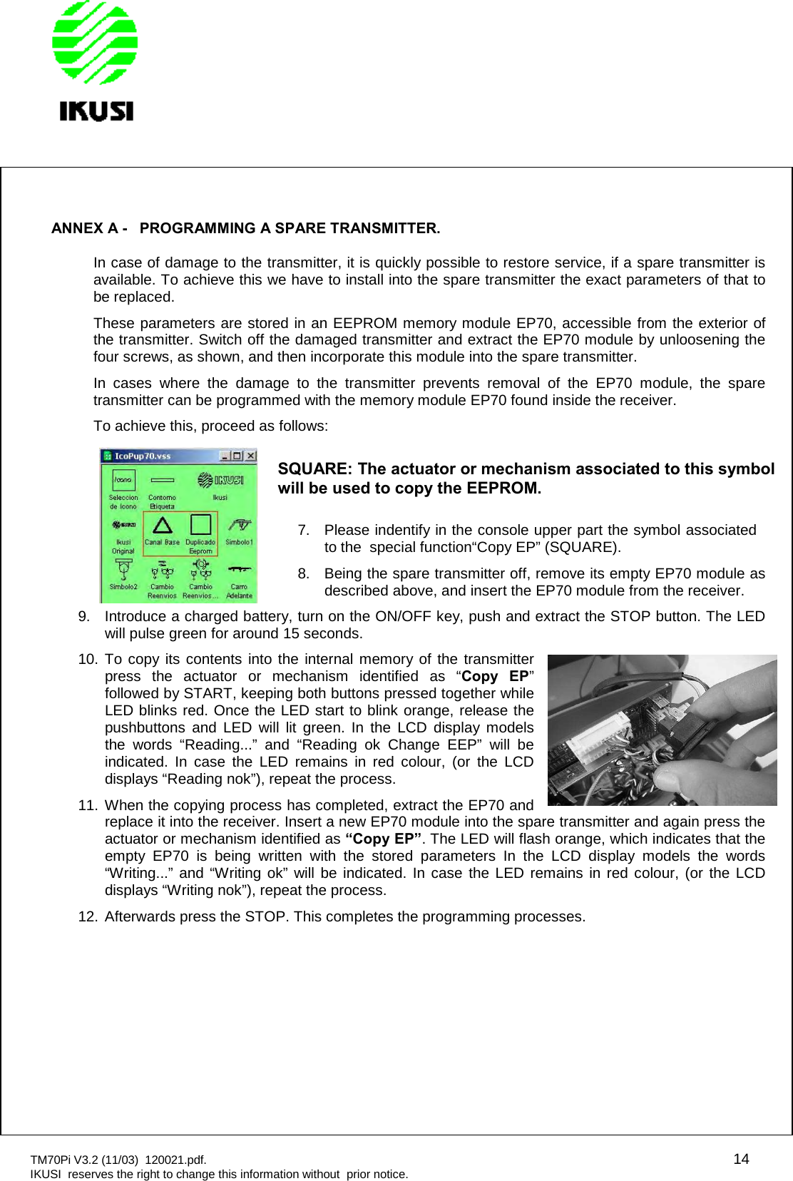 TM70Pi V3.2 (11/03) 120021.pdf. 14IKUSI reserves the right to change this information without prior notice.ANNEX A - PROGRAMMING A SPARE TRANSMITTER.In case of damage to the transmitter, it is quickly possible to restore service, if a spare transmitter isavailable. To achieve this we have to install into the spare transmitter the exact parameters of that tobe replaced.These parameters are stored in an EEPROM memory module EP70, accessible from the exterior ofthe transmitter. Switch off the damaged transmitter and extract the EP70 module by unloosening thefour screws, as shown, and then incorporate this module into the spare transmitter.In cases where the damage to the transmitter prevents removal of the EP70 module, the sparetransmitter can be programmed with the memory module EP70 found inside the receiver.To achieve this, proceed as follows:7. Please indentify in the console upper part the symbol associatedto the special function“Copy EP” (SQUARE).8. Being the spare transmitter off, remove its empty EP70 module asdescribed above, and insert the EP70 module from the receiver.9. Introduce a charged battery, turn on the ON/OFF key, push and extract the STOP button. The LEDwill pulse green for around 15 seconds.10. To copy its contents into the internal memory of the transmitterpress the actuator or mechanism identified as “Copy EP”followed by START, keeping both buttons pressed together whileLED blinks red. Once the LED start to blink orange, release thepushbuttons and LED will lit green. In the LCD display modelsthe words “Reading...” and “Reading ok Change EEP” will beindicated. In case the LED remains in red colour, (or the LCDdisplays “Reading nok”), repeat the process.11. When the copying process has completed, extract the EP70 andreplace it into the receiver. Insert a new EP70 module into the spare transmitter and again press theactuator or mechanism identified as “Copy EP”. The LED will flash orange, which indicates that theempty EP70 is being written with the stored parameters In the LCD display models the words“Writing...” and “Writing ok” will be indicated. In case the LED remains in red colour, (or the LCDdisplays “Writing nok”), repeat the process.12. Afterwards press the STOP. This completes the programming processes.SQUARE:The actuatoror mechanismassociated to this symbolwill be used to copy the EEPROM.