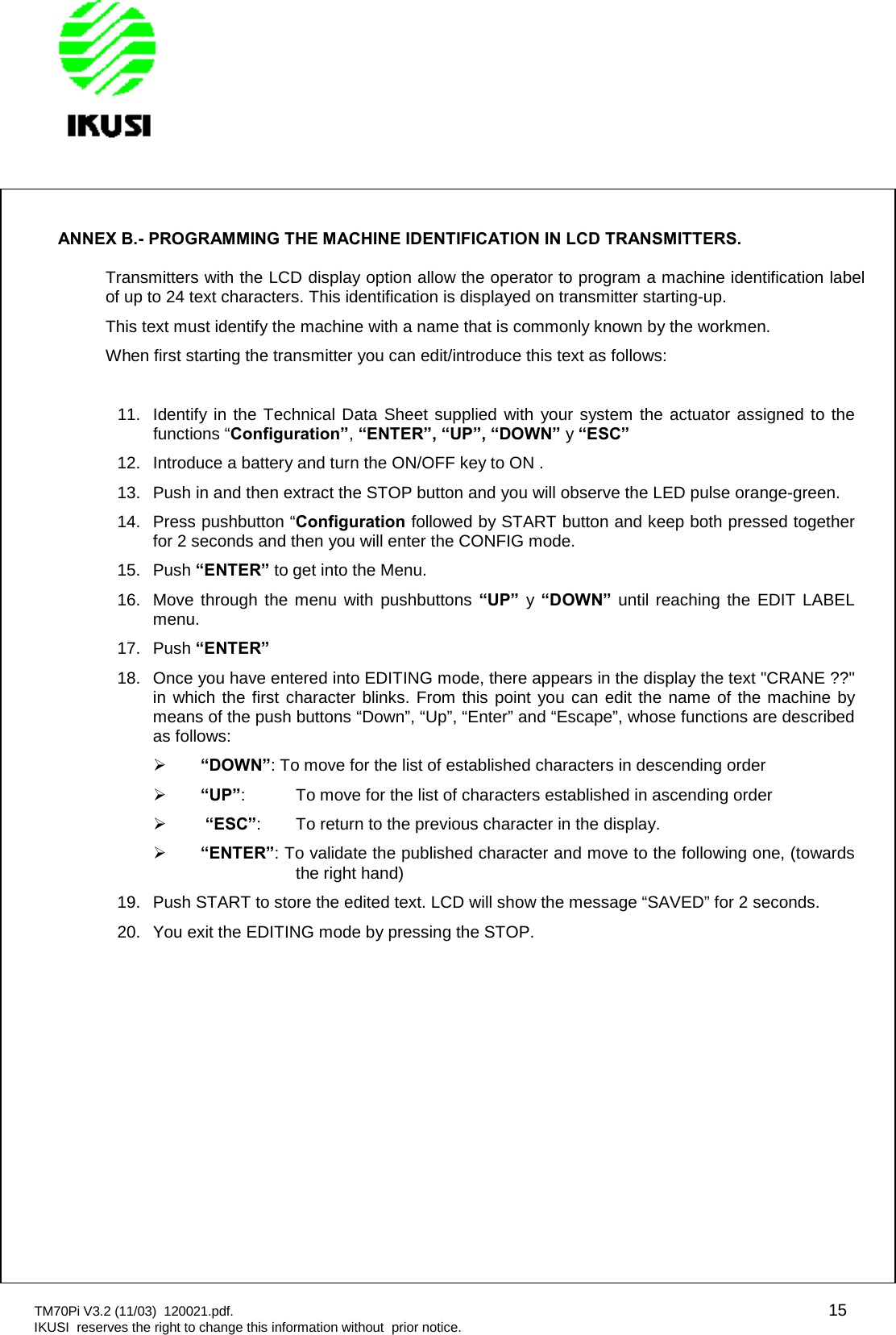 TM70Pi V3.2 (11/03) 120021.pdf. 15IKUSI reserves the right to change this information without prior notice.ANNEX B.- PROGRAMMING THE MACHINE IDENTIFICATION IN LCD TRANSMITTERS.Transmitters with the LCD display option allow the operator to program a machine identification labelof up to 24 text characters. This identification is displayed on transmitter starting-up.This text must identify the machine with a name that is commonly known by the workmen.When first starting the transmitter you can edit/introduce this text as follows:11. Identify in the Technical Data Sheet supplied with your system the actuator assigned to thefunctions “Configuration”,“ENTER”, “UP”, “DOWN” y“ESC”12. Introduce a battery and turn the ON/OFF key to ON .13. Push in and then extract the STOP button and you will observe the LED pulse orange-green.14. Press pushbutton “Configuration followed by START button and keep both pressed togetherfor 2 seconds and then you will enter the CONFIG mode.15. Push “ENTER” to get into the Menu.16. Move through the menu with pushbuttons “UP” y“DOWN” until reaching the EDIT LABELmenu.17. Push “ENTER”18. Once you have entered into EDITING mode, there appears in the display the text &quot;CRANE ??&quot;in which the first character blinks. From this point you can edit the name of the machine bymeans of the push buttons “Down”, “Up”, “Enter” and “Escape”, whose functions are describedas follows:“DOWN”: To move for the list of established characters in descending order“UP”: To move for the list of characters established in ascending order“ESC”: To return to the previous character in the display.“ENTER”: To validate the published character and move to the following one, (towardsthe right hand)19. Push START to store the edited text. LCD will show the message “SAVED” for 2 seconds.20. You exit the EDITING mode by pressing the STOP.