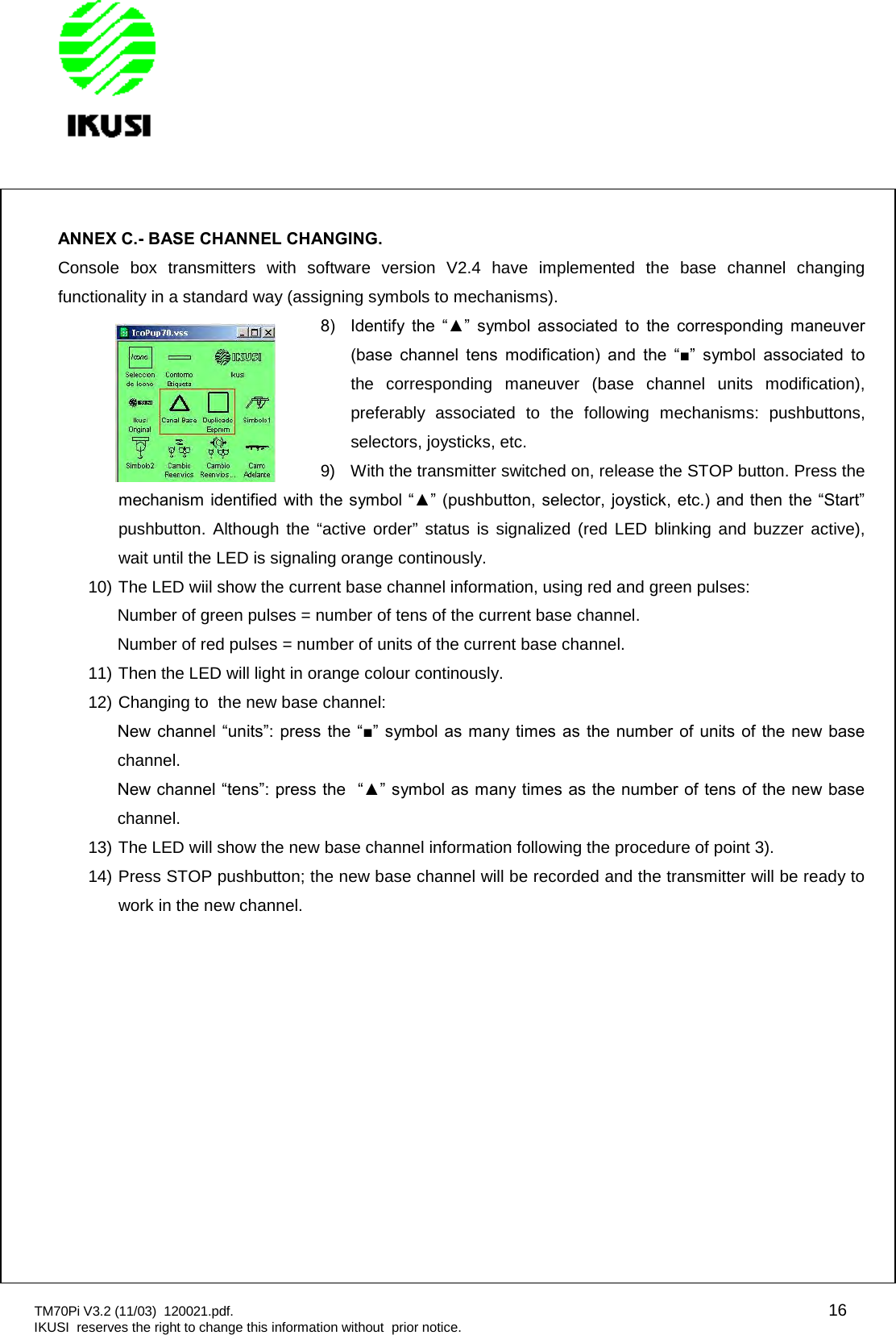 TM70Pi V3.2 (11/03) 120021.pdf. 16IKUSI reserves the right to change this information without prior notice.ANNEX C.- BASE CHANNEL CHANGING.Console box transmitters with software version V2.4 have implemented the base channel changingfunctionality in a standard way (assigning symbols to mechanisms).8)  Identify  the  “▲”  symbol  associated  to  the  corresponding  maneuver (base  channel  tens  modification)  and  the  “■”  symbol  associated  to the corresponding maneuver (base channel units modification),preferably associated to the following mechanisms: pushbuttons,selectors, joysticks, etc.9) With the transmitter switched on, release the STOP button. Press themechanism identified with the symbol “▲” (pushbutton, selector, joystick, etc.) and then the “Start” pushbutton. Although the “active order” status is signalized (red LED blinking and buzzer active),wait until the LED is signaling orange continously.10) The LED wiil show the current base channel information, using red and green pulses:Number of green pulses = number of tens of the current base channel.Number of red pulses = number of units of the current base channel.11) Then the LED will light in orange colour continously.12) Changing to the new base channel:New channel “units”: press the “■”  symbol as many times as the  number  of units  of the  new base channel.New channel “tens”: press the  “▲” symbol as many times as the number of tens of the new base channel.13) The LED will show the new base channel information following the procedure of point 3).14) Press STOP pushbutton; the new base channel will be recorded and the transmitter will be ready towork in the new channel.