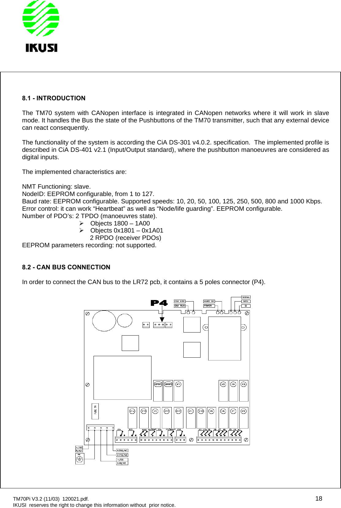 TM70Pi V3.2 (11/03) 120021.pdf. 18IKUSI reserves the right to change this information without prior notice.8.1 - INTRODUCTIONThe TM70 system with CANopen interface is integrated in CANopen networks where it will work in slavemode. It handles the Bus the state of the Pushbuttons of the TM70 transmitter, such that any external devicecan react consequently.The functionality of the system is according the CiA DS-301 v4.0.2. specification. The implemented profile isdescribed in CiA DS-401 v2.1 (Input/Output standard), where the pushbutton manoeuvres are considered asdigital inputs.The implemented characteristics are:NMT Functioning: slave.NodeID: EEPROM configurable, from 1 to 127.Baud rate: EEPROM configurable. Supported speeds: 10, 20, 50, 100, 125, 250, 500, 800 and 1000 Kbps.Error control: it can work “Heartbeat” as well as “Node/life guarding”. EEPROM configurable.Number of PDO’s: 2 TPDO (manoeuvres state).Objects 1800 – 1A00Objects 0x1801 – 0x1A012 RPDO (receiver PDOs)EEPROM parameters recording: not supported.8.2 - CAN BUS CONNECTIONIn order to connect the CAN bus to the LR72 pcb, it contains a 5 poles connector (P4).