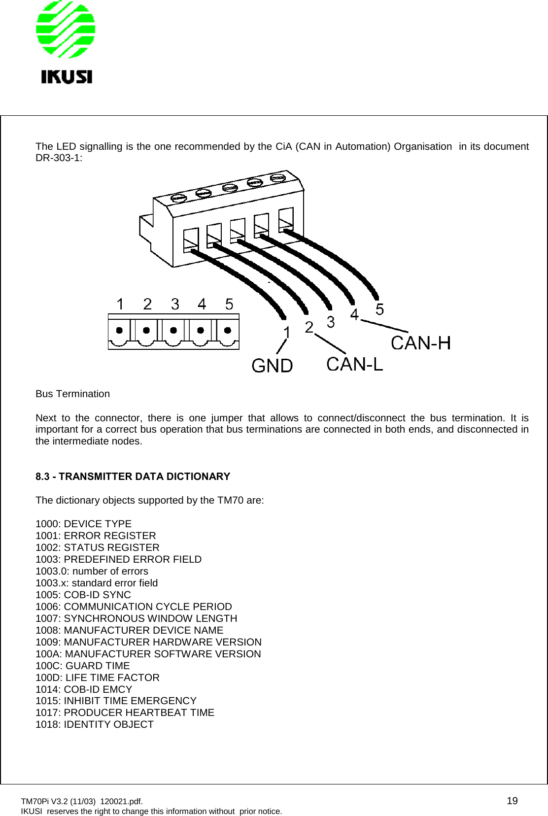 TM70Pi V3.2 (11/03) 120021.pdf. 19IKUSI reserves the right to change this information without prior notice.The LED signalling is the one recommended by the CiA (CAN in Automation) Organisation in its documentDR-303-1:Bus TerminationNext to the connector, there is one jumper that allows to connect/disconnect the bus termination. It isimportant for a correct bus operation that bus terminations are connected in both ends, and disconnected inthe intermediate nodes.8.3 - TRANSMITTER DATA DICTIONARYThe dictionary objects supported by the TM70 are:1000: DEVICE TYPE1001: ERROR REGISTER1002: STATUS REGISTER1003: PREDEFINED ERROR FIELD1003.0: number of errors1003.x: standard error field1005: COB-ID SYNC1006: COMMUNICATION CYCLE PERIOD1007: SYNCHRONOUS WINDOW LENGTH1008: MANUFACTURER DEVICE NAME1009: MANUFACTURER HARDWARE VERSION100A: MANUFACTURER SOFTWARE VERSION100C: GUARD TIME100D: LIFE TIME FACTOR1014: COB-ID EMCY1015: INHIBIT TIME EMERGENCY1017: PRODUCER HEARTBEAT TIME1018: IDENTITY OBJECT