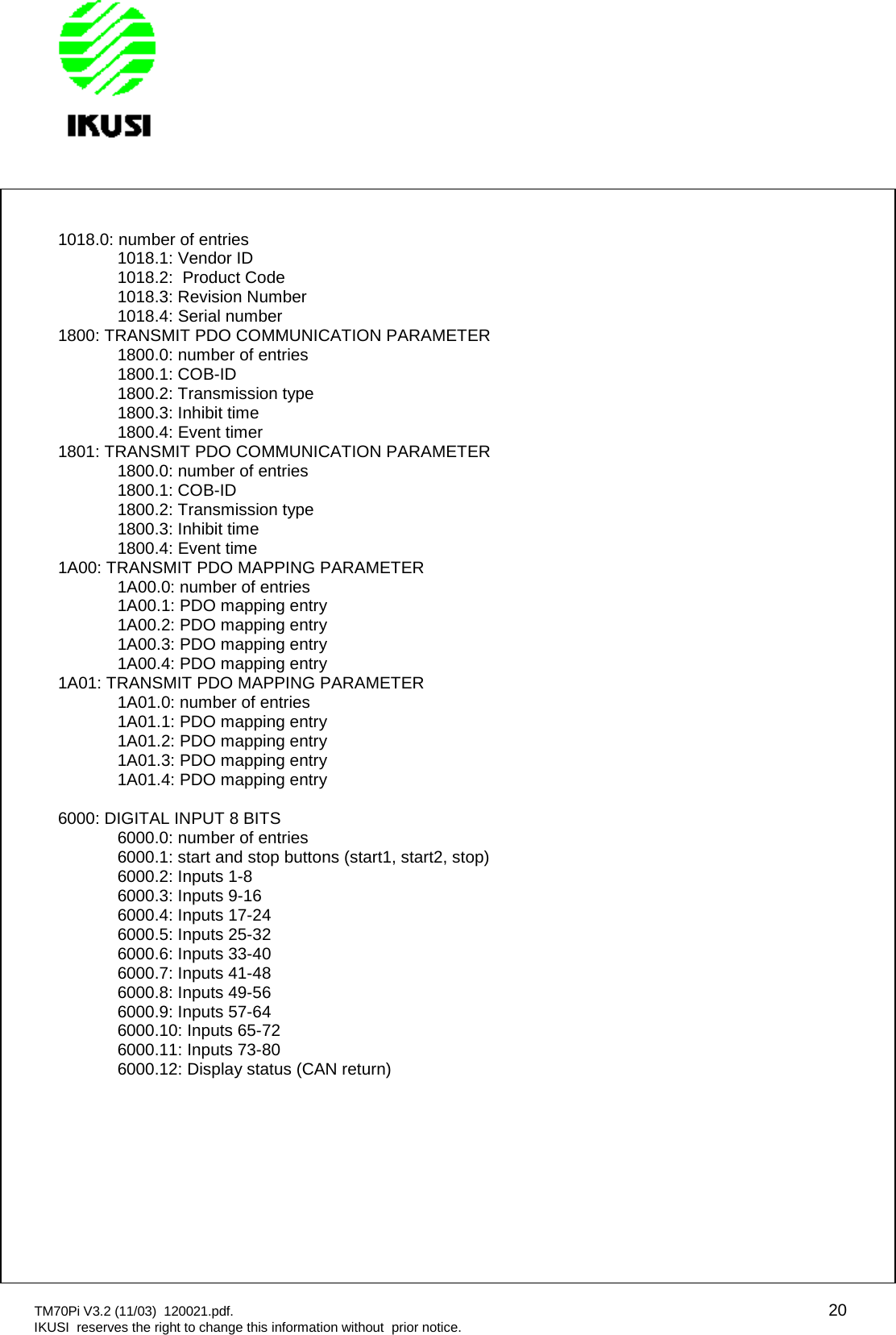 TM70Pi V3.2 (11/03) 120021.pdf. 20IKUSI reserves the right to change this information without prior notice.1018.0: number of entries1018.1: Vendor ID1018.2: Product Code1018.3: Revision Number1018.4: Serial number1800: TRANSMIT PDO COMMUNICATION PARAMETER1800.0: number of entries1800.1: COB-ID1800.2: Transmission type1800.3: Inhibit time1800.4: Event timer1801: TRANSMIT PDO COMMUNICATION PARAMETER1800.0: number of entries1800.1: COB-ID1800.2: Transmission type1800.3: Inhibit time1800.4: Event time1A00: TRANSMIT PDO MAPPING PARAMETER1A00.0: number of entries1A00.1: PDO mapping entry1A00.2: PDO mapping entry1A00.3: PDO mapping entry1A00.4: PDO mapping entry1A01: TRANSMIT PDO MAPPING PARAMETER1A01.0: number of entries1A01.1: PDO mapping entry1A01.2: PDO mapping entry1A01.3: PDO mapping entry1A01.4: PDO mapping entry6000: DIGITAL INPUT 8 BITS6000.0: number of entries6000.1: start and stop buttons (start1, start2, stop)6000.2: Inputs 1-86000.3: Inputs 9-166000.4: Inputs 17-246000.5: Inputs 25-326000.6: Inputs 33-406000.7: Inputs 41-486000.8: Inputs 49-566000.9: Inputs 57-646000.10: Inputs 65-726000.11: Inputs 73-806000.12: Display status (CAN return)