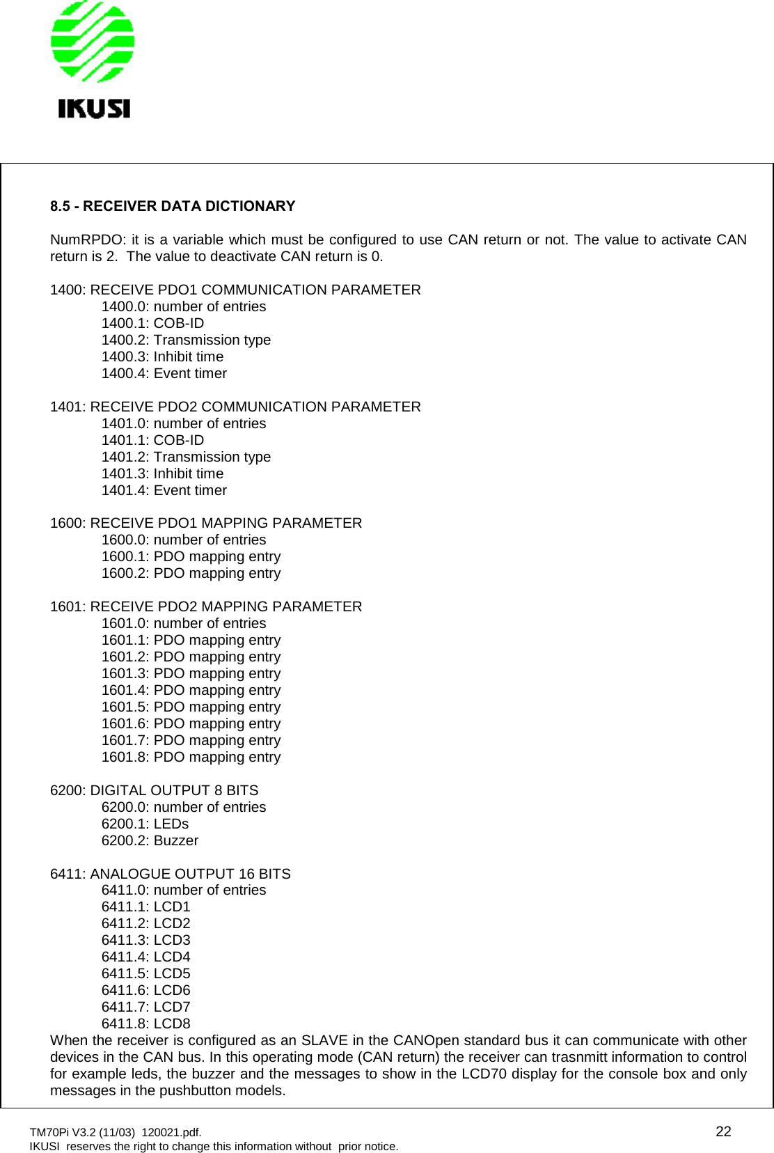 TM70Pi V3.2 (11/03) 120021.pdf. 22IKUSI reserves the right to change this information without prior notice.8.5 - RECEIVER DATA DICTIONARYNumRPDO: it is a variable which must be configured to use CAN return or not. The value to activate CANreturn is 2. The value to deactivate CAN return is 0.1400: RECEIVE PDO1 COMMUNICATION PARAMETER1400.0: number of entries1400.1: COB-ID1400.2: Transmission type1400.3: Inhibit time1400.4: Event timer1401: RECEIVE PDO2 COMMUNICATION PARAMETER1401.0: number of entries1401.1: COB-ID1401.2: Transmission type1401.3: Inhibit time1401.4: Event timer1600: RECEIVE PDO1 MAPPING PARAMETER1600.0: number of entries1600.1: PDO mapping entry1600.2: PDO mapping entry1601: RECEIVE PDO2 MAPPING PARAMETER1601.0: number of entries1601.1: PDO mapping entry1601.2: PDO mapping entry1601.3: PDO mapping entry1601.4: PDO mapping entry1601.5: PDO mapping entry1601.6: PDO mapping entry1601.7: PDO mapping entry1601.8: PDO mapping entry6200: DIGITAL OUTPUT 8 BITS6200.0: number of entries6200.1: LEDs6200.2: Buzzer6411: ANALOGUE OUTPUT 16 BITS6411.0: number of entries6411.1: LCD16411.2: LCD26411.3: LCD36411.4: LCD46411.5: LCD56411.6: LCD66411.7: LCD76411.8: LCD8When the receiver is configured as an SLAVE in the CANOpen standard bus it can communicate with otherdevices in the CAN bus. In this operating mode (CAN return) the receiver can trasnmitt information to controlfor example leds, the buzzer and the messages to show in the LCD70 display for the console box and onlymessages in the pushbutton models.