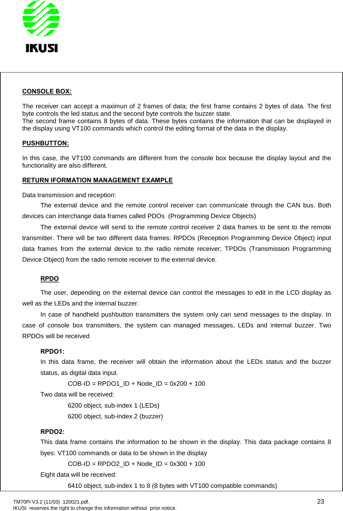 TM70Pi V3.2 (11/03) 120021.pdf. 23IKUSI reserves the right to change this information without prior notice.CONSOLE BOX:The receiver can accept a maximun of 2 frames of data; the first frame contains 2 bytes of data. The firstbyte controls the led status and the second byte controls the buzzer state.The second frame contains 8 bytes of data. These bytes contains the information that can be displayed inthe display using VT100 commands which control the editing format of the data in the display.PUSHBUTTON:In this case, the VT100 commands are different from the console box because the display layout and thefunctionality are also different.RETURN IFORMATION MANAGEMENT EXAMPLEData transmission and reception:The external device and the remote control receiver can communícate through the CAN bus. Bothdevices can interchange data frames called PDOs (Programming Device Objects)The external device will send to the remote control receiver 2 data frames to be sent to the remotetransmitter. There will be two different data frames: RPDOs (Reception Programming Device Object) inputdata frames from the external device to the radio remote receiver; TPDOs (Transmission ProgrammingDevice Object) from the radio remote receiver to the external device.RPDOThe user, depending on the external device can control the messages to edit in the LCD display aswell as the LEDs and the internal buzzer.In case of handheld pushbutton transmitters the system only can send messages to the display. Incase of console box transmitters, the system can managed messages, LEDs and internal buzzer. TwoRPDOs will be receivedRPDO1:In this data frame, the receiver will obtain the information about the LEDs status and the buzzerstatus, as digital data input.COB-ID = RPDO1_ID + Node_ID = 0x200 + 100Two data will be received:6200 object, sub-index 1 (LEDs)6200 object, sub-index 2 (buzzer)RPDO2:This data frame contains the information to be shown in the display. This data package contains 8byes: VT100 commands or data to be shown in the displayCOB-ID = RPDO2_ID + Node_ID = 0x300 + 100Eight data will be received:6410 object, sub-index 1 to 8 (8 bytes with VT100 compatible commands)