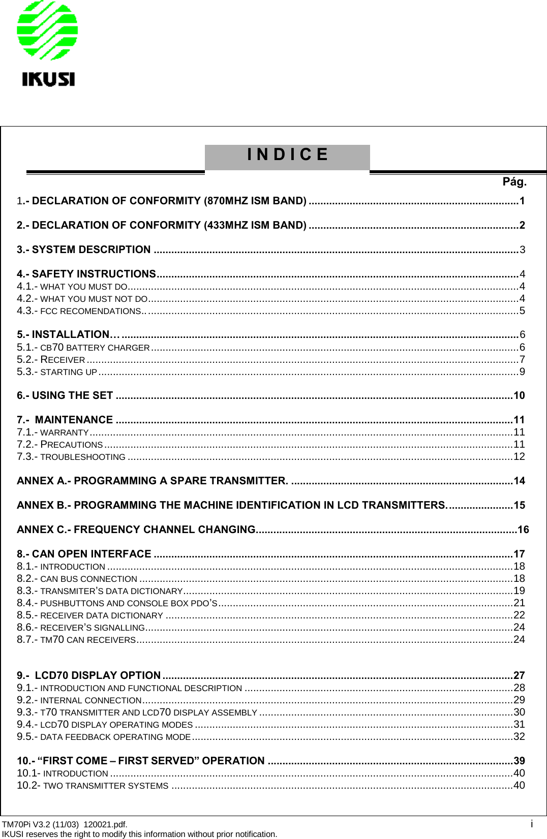 TM70Pi V3.2 (11/03) 120021.pdf. iIKUSI reserves the right to modify this information without prior notification.INDICEPág.1.- DECLARATION OF CONFORMITY (870MHZ ISM BAND) ........................................................................12.- DECLARATION OF CONFORMITY (433MHZ ISM BAND) ........................................................................23.- SYSTEM DESCRIPTION .............................................................................................................................34.- SAFETY INSTRUCTIONS............................................................................................................................44.1.- WHAT YOU MUST DO......................................................................................................................................44.2.- WHAT YOU MUST NOT DO...............................................................................................................................44.3.- FCC RECOMENDATIONS.................................................................................................................................55.- INSTALLATION… ........................................................................................................................................65.1.- CB70 BATTERY CHARGER..............................................................................................................................65.2.- RECEIVER....................................................................................................................................................75.3.- STARTING UP................................................................................................................................................96.- USING THE SET ........................................................................................................................................107.- MAINTENANCE ........................................................................................................................................117.1.- WARRANTY.................................................................................................................................................117.2.- PRECAUTIONS............................................................................................................................................117.3.- TROUBLESHOOTING ....................................................................................................................................12ANNEX A.- PROGRAMMING A SPARE TRANSMITTER. ............................................................................14ANNEX B.- PROGRAMMING THE MACHINE IDENTIFICATION IN LCD TRANSMITTERS.......................15ANNEX C.- FREQUENCY CHANNEL CHANGING.........................................................................................168.- CAN OPEN INTERFACE ...........................................................................................................................178.1.- INTRODUCTION ...........................................................................................................................................188.2.- CAN BUS CONNECTION ................................................................................................................................188.3.- TRANSMITER’S DATA DICTIONARY.................................................................................................................198.4.- PUSHBUTTONS AND CONSOLE BOX PDO’S.....................................................................................................218.5.- RECEIVER DATA DICTIONARY .......................................................................................................................228.6.- RECEIVER’S SIGNALLING..............................................................................................................................248.7.- TM70 CAN RECEIVERS.................................................................................................................................249.- LCD70 DISPLAY OPTION ........................................................................................................................279.1.- INTRODUCTION AND FUNCTIONAL DESCRIPTION ............................................................................................289.2.- INTERNAL CONNECTION...............................................................................................................................299.3.- T70 TRANSMITTER AND LCD70 DISPLAY ASSEMBLY .......................................................................................309.4.- LCD70 DISPLAY OPERATING MODES .............................................................................................................319.5.- DATA FEEDBACK OPERATING MODE..............................................................................................................3210.- “FIRST COME – FIRST SERVED” OPERATION ....................................................................................3910.1- INTRODUCTION ..........................................................................................................................................4010.2- TWO TRANSMITTER SYSTEMS .....................................................................................................................40