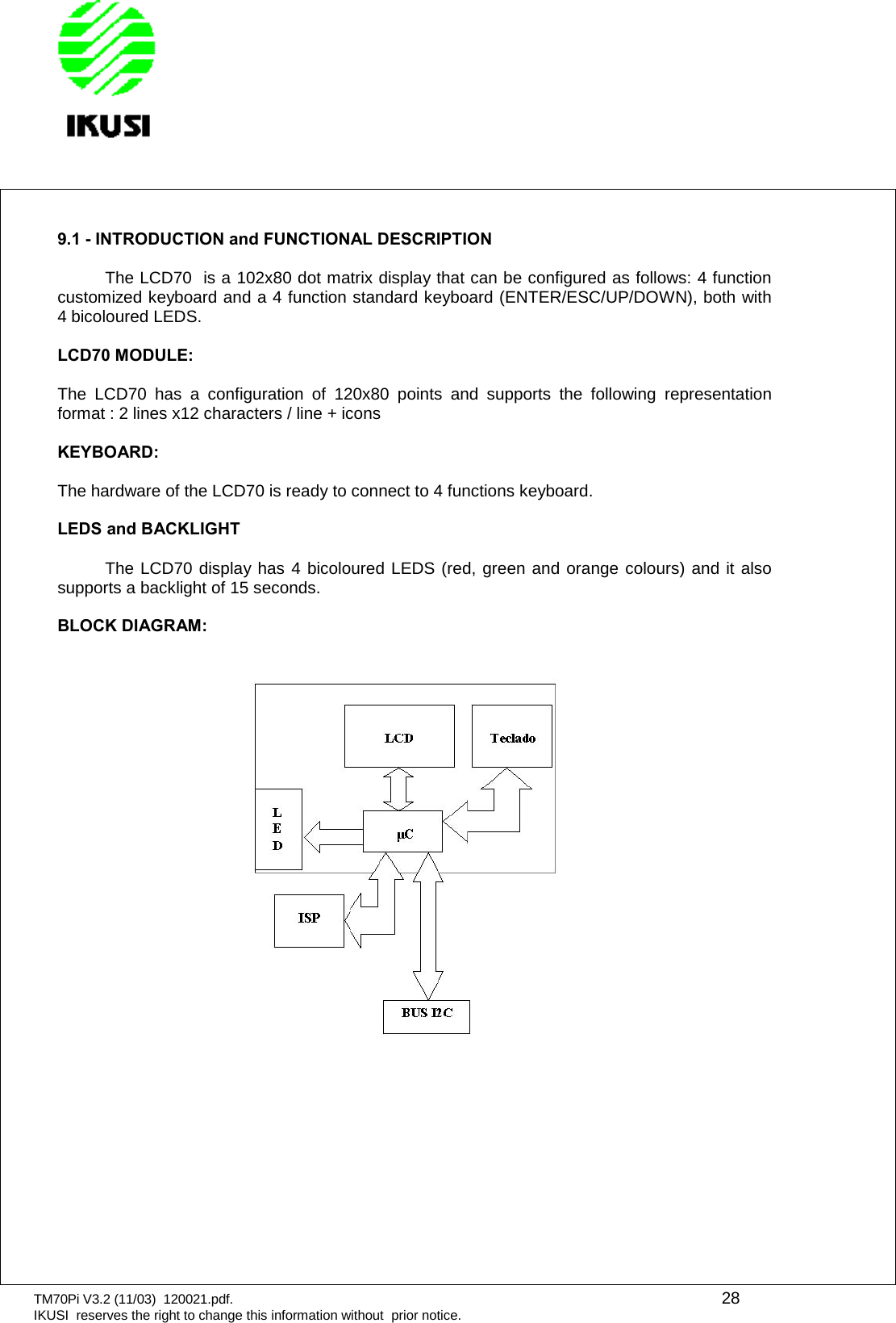 TM70Pi V3.2 (11/03) 120021.pdf. 28IKUSI reserves the right to change this information without prior notice.9.1 - INTRODUCTION and FUNCTIONAL DESCRIPTIONThe LCD70 is a 102x80 dot matrix display that can be configured as follows: 4 functioncustomized keyboard and a 4 function standard keyboard (ENTER/ESC/UP/DOWN), both with4 bicoloured LEDS.LCD70 MODULE:The LCD70 has a configuration of 120x80 points and supports the following representationformat : 2 lines x12 characters / line + iconsKEYBOARD:The hardware of the LCD70 is ready to connect to 4 functions keyboard.LEDS and BACKLIGHTThe LCD70 display has 4 bicoloured LEDS (red, green and orange colours) and it alsosupports a backlight of 15 seconds.BLOCK DIAGRAM: