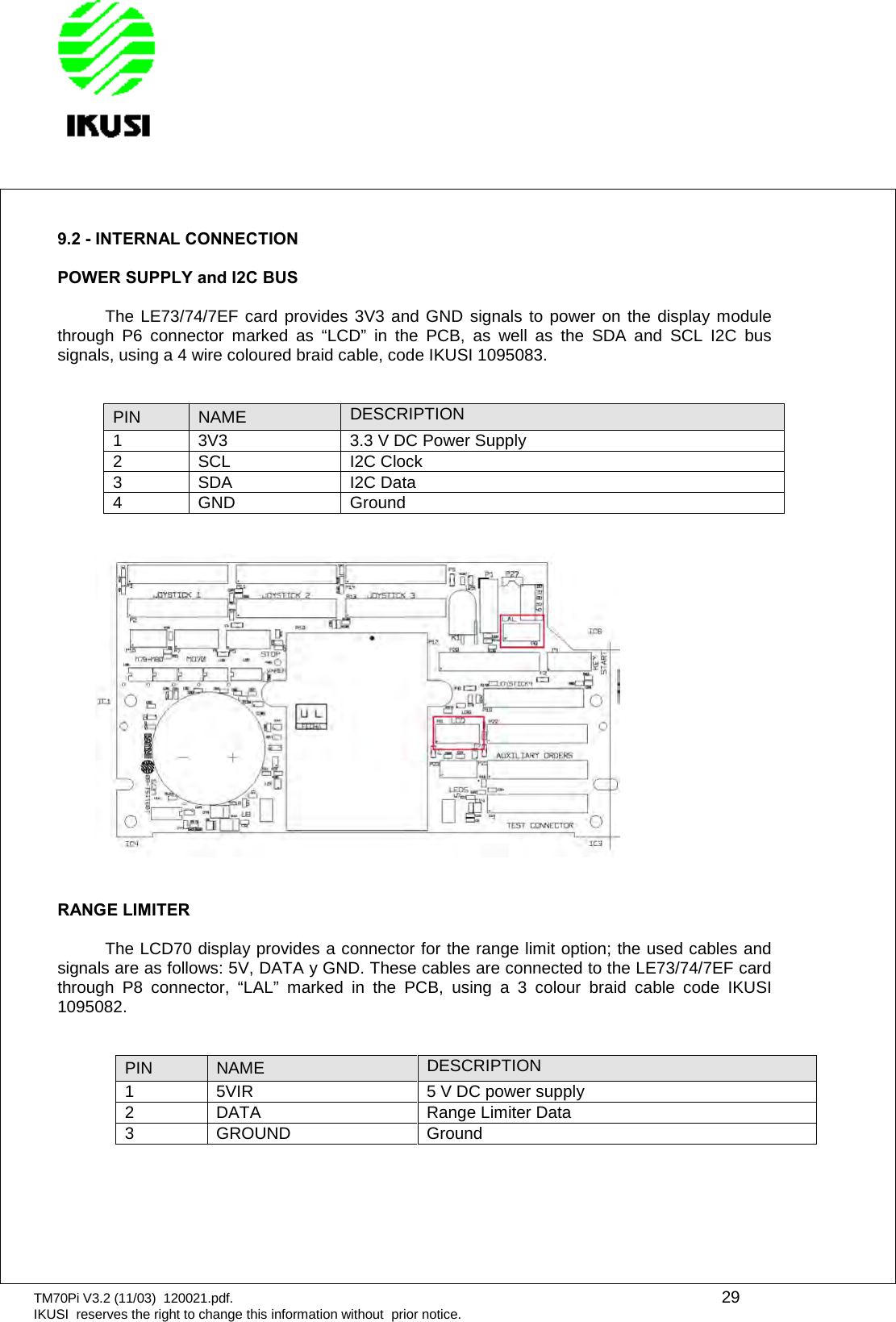 TM70Pi V3.2 (11/03) 120021.pdf. 29IKUSI reserves the right to change this information without prior notice.9.2 - INTERNAL CONNECTIONPOWER SUPPLY and I2C BUSThe LE73/74/7EF card provides 3V3 and GND signals to power on the display modulethrough P6 connector marked as “LCD” in the PCB, as well as the SDA and SCL I2C bussignals, using a 4 wire coloured braid cable, code IKUSI 1095083.PIN NAME DESCRIPTION1 3V3 3.3 V DC Power Supply2 SCL I2C Clock3 SDA I2C Data4 GND GroundRANGE LIMITERThe LCD70 display provides a connector for the range limit option; the used cables andsignals are as follows: 5V, DATA y GND. These cables are connected to the LE73/74/7EF cardthrough P8 connector, “LAL” marked in the PCB, using a 3 colour braid cable code IKUSI1095082.PIN NAME DESCRIPTION1 5VIR 5 V DC power supply2 DATA Range Limiter Data3 GROUND Ground