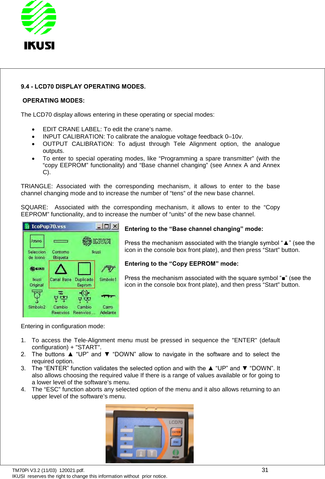 TM70Pi V3.2 (11/03) 120021.pdf. 31IKUSI reserves the right to change this information without prior notice.9.4 - LCD70 DISPLAY OPERATING MODES.OPERATING MODES:The LCD70 display allows entering in these operating or special modes:EDIT CRANE LABEL: To edit the crane’s name.INPUT CALIBRATION: To calibrate the analogue voltage feedback 0–10v.OUTPUT CALIBRATION: To adjust through Tele Alignment option, the analogueoutputs.To enter to special operating modes, like “Programming a spare transmitter” (with the“copy EEPROM” functionality) and “Base channel changing” (see Annex A and AnnexC).TRIANGLE: Associated with the corresponding mechanism, it allows to enter to the basechannel changing mode and to increase the number of “tens” of the new base channel.SQUARE: Associated with the corresponding mechanism, it allows to enter to the “CopyEEPROM” functionality, and to increase the number of “units” of the new base channel.Entering in configuration mode:1. To access the Tele-Alignment menu must be pressed in sequence the &quot;ENTER&quot; (defaultconfiguration) + &quot;START&quot;.2.  The  buttons  ▲  “UP”  and  ▼  “DOWN”  allow  to  navigate  in  the  software  and  to  select  the required option.3.  The “ENTER” function validates the selected option and with the ▲ “UP” and ▼ “DOWN”. It also allows choosing the required value If there is a range of values available or for going toa lower level of the software’s menu.4. The “ESC” function aborts any selected option of the menu and it also allows returning to anupper level of the software’s menu.Entering to the “Base channel changing” mode:Press the mechanism associated with the triangle symbol “▲” (see the icon in the console box front plate), and then press “Start” button.Entering to the “Copy EEPROM” mode:Press the mechanism associated with the square symbol “■” (see the icon in the console box front plate), and then press “Start” button.