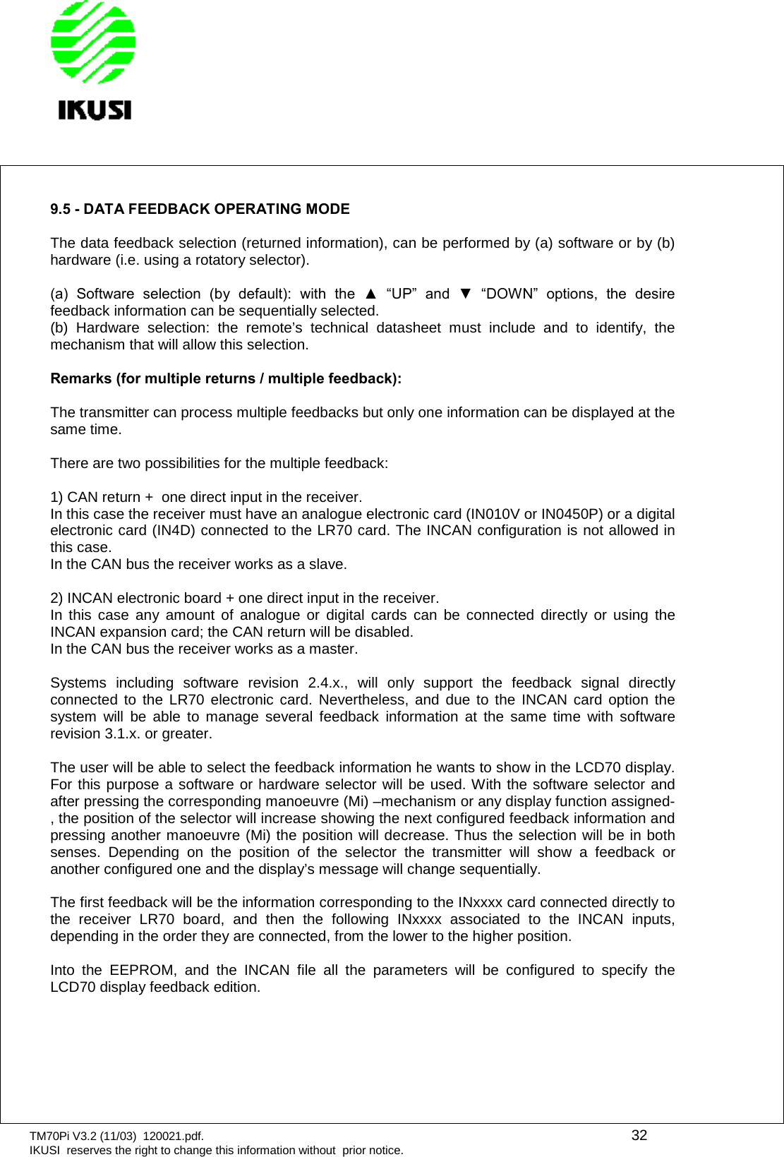 TM70Pi V3.2 (11/03) 120021.pdf. 32IKUSI reserves the right to change this information without prior notice.9.5 - DATA FEEDBACK OPERATING MODEThe data feedback selection (returned information), can be performed by (a) software or by (b)hardware (i.e. using a rotatory selector).(a)  Software  selection  (by  default):  with  the  ▲  “UP”  and  ▼  “DOWN”  options,  the  desire feedback information can be sequentially selected.(b) Hardware selection: the remote’s technical datasheet must include and to identify, themechanism that will allow this selection.Remarks (for multiple returns / multiple feedback):The transmitter can process multiple feedbacks but only one information can be displayed at thesame time.There are two possibilities for the multiple feedback:1) CAN return + one direct input in the receiver.In this case the receiver must have an analogue electronic card (IN010V or IN0450P) or a digitalelectronic card (IN4D) connected to the LR70 card. The INCAN configuration is not allowed inthis case.In the CAN bus the receiver works as a slave.2) INCAN electronic board + one direct input in the receiver.In this case any amount of analogue or digital cards can be connected directly or using theINCAN expansion card; the CAN return will be disabled.In the CAN bus the receiver works as a master.Systems including software revision 2.4.x., will only support the feedback signal directlyconnected to the LR70 electronic card. Nevertheless, and due to the INCAN card option thesystem will be able to manage several feedback information at the same time with softwarerevision 3.1.x. or greater.The user will be able to select the feedback information he wants to show in the LCD70 display.For this purpose a software or hardware selector will be used. With the software selector andafter pressing the corresponding manoeuvre (Mi) –mechanism or any display function assigned-, the position of the selector will increase showing the next configured feedback information andpressing another manoeuvre (Mi) the position will decrease. Thus the selection will be in bothsenses. Depending on the position of the selector the transmitter will show a feedback oranother configured one and the display’s message will change sequentially.The first feedback will be the information corresponding to the INxxxx card connected directly tothe receiver LR70 board, and then the following INxxxx associated to the INCAN inputs,depending in the order they are connected, from the lower to the higher position.Into the EEPROM, and the INCAN file all the parameters will be configured to specify theLCD70 display feedback edition.