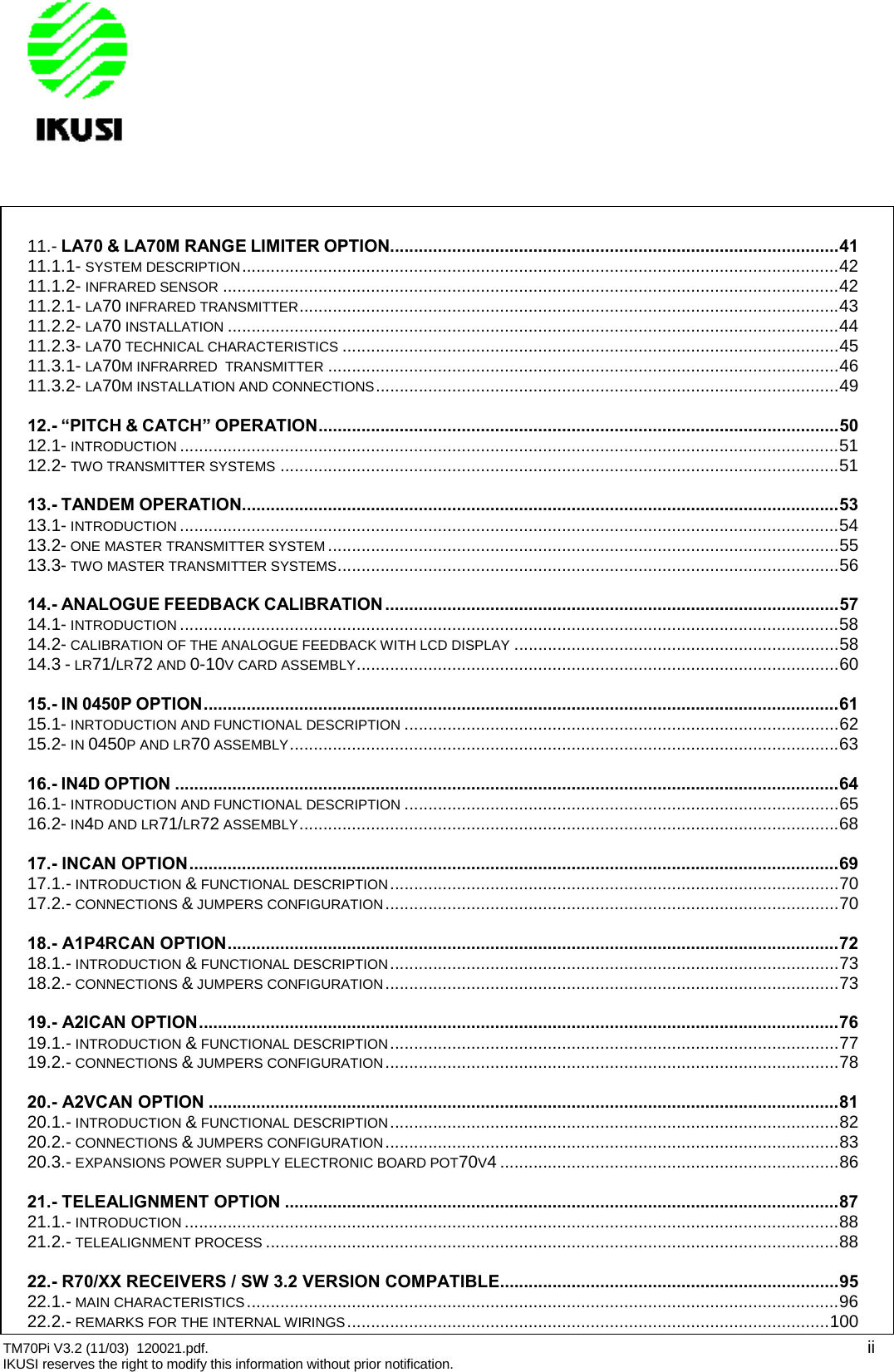 TM70Pi V3.2 (11/03) 120021.pdf. iiIKUSI reserves the right to modify this information without prior notification.11.- LA70 &amp; LA70M RANGE LIMITER OPTION..............................................................................................4111.1.1- SYSTEM DESCRIPTION.............................................................................................................................4211.1.2- INFRARED SENSOR .................................................................................................................................4211.2.1- LA70 INFRARED TRANSMITTER.................................................................................................................4311.2.2- LA70 INSTALLATION ................................................................................................................................4411.2.3- LA70 TECHNICAL CHARACTERISTICS ........................................................................................................4511.3.1- LA70M INFRARRED TRANSMITTER ...........................................................................................................4611.3.2- LA70M INSTALLATION AND CONNECTIONS.................................................................................................4912.- “PITCH &amp; CATCH” OPERATION.............................................................................................................5012.1- INTRODUCTION ..........................................................................................................................................5112.2- TWO TRANSMITTER SYSTEMS .....................................................................................................................5113.- TANDEM OPERATION.............................................................................................................................5313.1- INTRODUCTION ..........................................................................................................................................5413.2- ONE MASTER TRANSMITTER SYSTEM ...........................................................................................................5513.3- TWO MASTER TRANSMITTER SYSTEMS.........................................................................................................5614.- ANALOGUE FEEDBACK CALIBRATION...............................................................................................5714.1- INTRODUCTION ..........................................................................................................................................5814.2- CALIBRATION OF THE ANALOGUE FEEDBACK WITH LCD DISPLAY ....................................................................5814.3 - LR71/LR72 AND 0-10V CARD ASSEMBLY.....................................................................................................6015.- IN 0450P OPTION.....................................................................................................................................6115.1- INRTODUCTION AND FUNCTIONAL DESCRIPTION ...........................................................................................6215.2- IN 0450P AND LR70 ASSEMBLY...................................................................................................................6316.- IN4D OPTION ...........................................................................................................................................6416.1- INTRODUCTION AND FUNCTIONAL DESCRIPTION ...........................................................................................6516.2- IN4D AND LR71/LR72 ASSEMBLY.................................................................................................................6817.- INCAN OPTION........................................................................................................................................6917.1.- INTRODUCTION &amp;FUNCTIONAL DESCRIPTION..............................................................................................7017.2.- CONNECTIONS &amp;JUMPERS CONFIGURATION...............................................................................................7018.- A1P4RCAN OPTION................................................................................................................................7218.1.- INTRODUCTION &amp;FUNCTIONAL DESCRIPTION..............................................................................................7318.2.- CONNECTIONS &amp;JUMPERS CONFIGURATION...............................................................................................7319.- A2ICAN OPTION......................................................................................................................................7619.1.- INTRODUCTION &amp;FUNCTIONAL DESCRIPTION..............................................................................................7719.2.- CONNECTIONS &amp;JUMPERS CONFIGURATION...............................................................................................7820.- A2VCAN OPTION ....................................................................................................................................8120.1.- INTRODUCTION &amp;FUNCTIONAL DESCRIPTION..............................................................................................8220.2.- CONNECTIONS &amp;JUMPERS CONFIGURATION...............................................................................................8320.3.- EXPANSIONS POWER SUPPLY ELECTRONIC BOARD POT70V4 .......................................................................8621.- TELEALIGNMENT OPTION ....................................................................................................................8721.1.- INTRODUCTION .........................................................................................................................................8821.2.- TELEALIGNMENT PROCESS ........................................................................................................................8822.- R70/XX RECEIVERS / SW 3.2 VERSION COMPATIBLE.......................................................................9522.1.- MAIN CHARACTERISTICS............................................................................................................................9622.2.- REMARKS FOR THE INTERNAL WIRINGS.....................................................................................................100