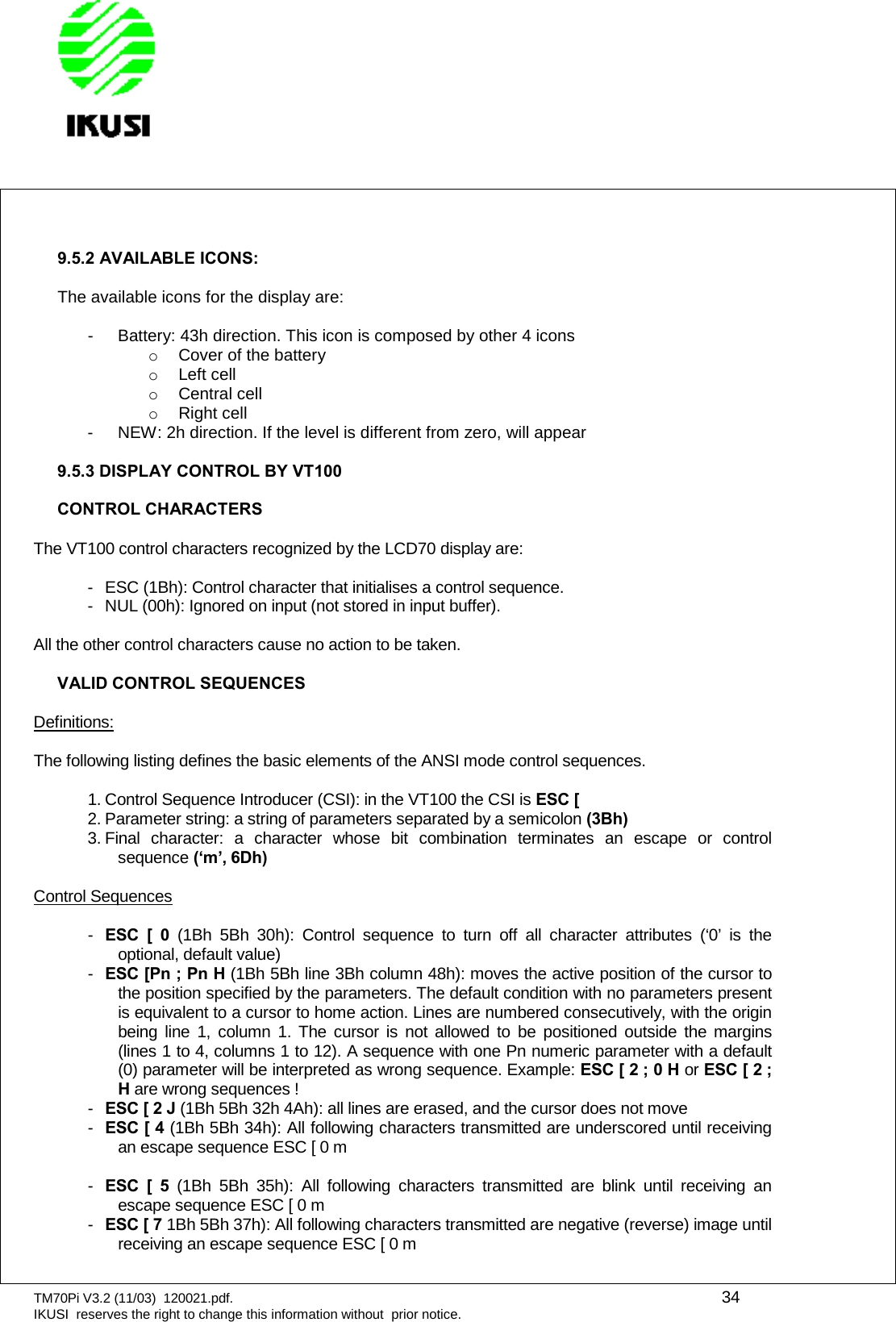 TM70Pi V3.2 (11/03) 120021.pdf. 34IKUSI reserves the right to change this information without prior notice.9.5.2 AVAILABLE ICONS:The available icons for the display are:- Battery: 43h direction. This icon is composed by other 4 iconsoCover of the batteryoLeft celloCentral celloRight cell- NEW: 2h direction. If the level is different from zero, will appear9.5.3 DISPLAY CONTROL BY VT100CONTROL CHARACTERSThe VT100 control characters recognized by the LCD70 display are:- ESC (1Bh): Control character that initialises a control sequence.- NUL (00h): Ignored on input (not stored in input buffer).All the other control characters cause no action to be taken.VALID CONTROL SEQUENCESDefinitions:The following listing defines the basic elements of the ANSI mode control sequences.1. Control Sequence Introducer (CSI): in the VT100 the CSI is ESC [2. Parameter string: a string of parameters separated by a semicolon (3Bh)3. Final character: a character whose bit combination terminates an escape or controlsequence (‘m’, 6Dh)Control Sequences-ESC [ 0 (1Bh 5Bh 30h): Control sequence to turn off all character attributes (‘0’ is theoptional, default value)-ESC [Pn ; Pn H (1Bh 5Bh line 3Bh column 48h): moves the active position of the cursor tothe position specified by the parameters. The default condition with no parameters presentis equivalent to a cursor to home action. Lines are numbered consecutively, with the originbeing line 1, column 1. The cursor is not allowed to be positioned outside the margins(lines 1 to 4, columns 1 to 12). A sequence with one Pn numeric parameter with a default(0) parameter will be interpreted as wrong sequence. Example: ESC [ 2 ; 0 H or ESC [ 2 ;Hare wrong sequences !-ESC [ 2 J (1Bh 5Bh 32h 4Ah): all lines are erased, and the cursor does not move-ESC [ 4 (1Bh 5Bh 34h): All following characters transmitted are underscored until receivingan escape sequence ESC [ 0 m-ESC [ 5 (1Bh 5Bh 35h): All following characters transmitted are blink until receiving anescape sequence ESC [ 0 m-ESC [ 7 1Bh 5Bh 37h): All following characters transmitted are negative (reverse) image untilreceiving an escape sequence ESC [ 0 m