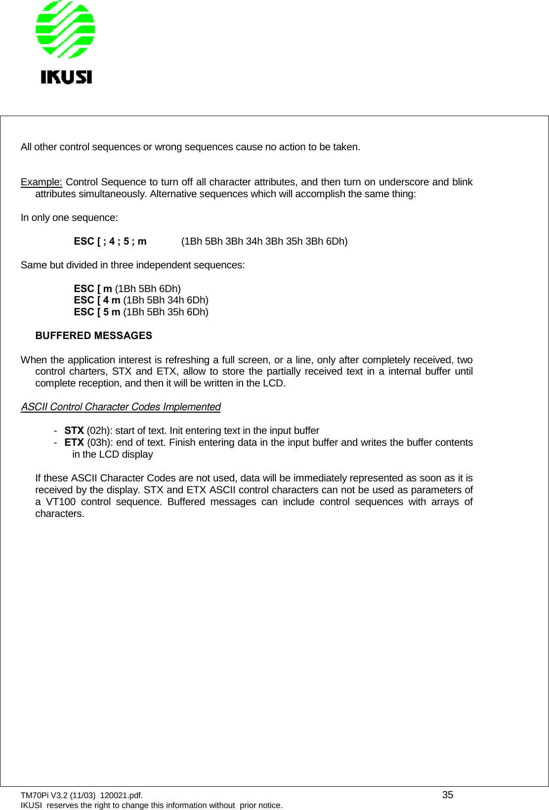 TM70Pi V3.2 (11/03) 120021.pdf. 35IKUSI reserves the right to change this information without prior notice.All other control sequences or wrong sequences cause no action to be taken.Example: Control Sequence to turn off all character attributes, and then turn on underscore and blinkattributes simultaneously. Alternative sequences which will accomplish the same thing:In only one sequence:ESC [ ; 4 ; 5 ; m (1Bh 5Bh 3Bh 34h 3Bh 35h 3Bh 6Dh)Same but divided in three independent sequences:ESC [ m (1Bh 5Bh 6Dh)ESC [ 4 m (1Bh 5Bh 34h 6Dh)ESC [ 5 m (1Bh 5Bh 35h 6Dh)BUFFERED MESSAGESWhen the application interest is refreshing a full screen, or a line, only after completely received, twocontrol charters, STX and ETX, allow to store the partially received text in a internal buffer untilcomplete reception, and then it will be written in the LCD.ASCII Control Character Codes Implemented-STX (02h): start of text. Init entering text in the input buffer-ETX (03h): end of text. Finish entering data in the input buffer and writes the buffer contentsin the LCD displayIf these ASCII Character Codes are not used, data will be immediately represented as soon as it isreceived by the display. STX and ETX ASCII control characters can not be used as parameters ofa VT100 control sequence. Buffered messages can include control sequences with arrays ofcharacters.