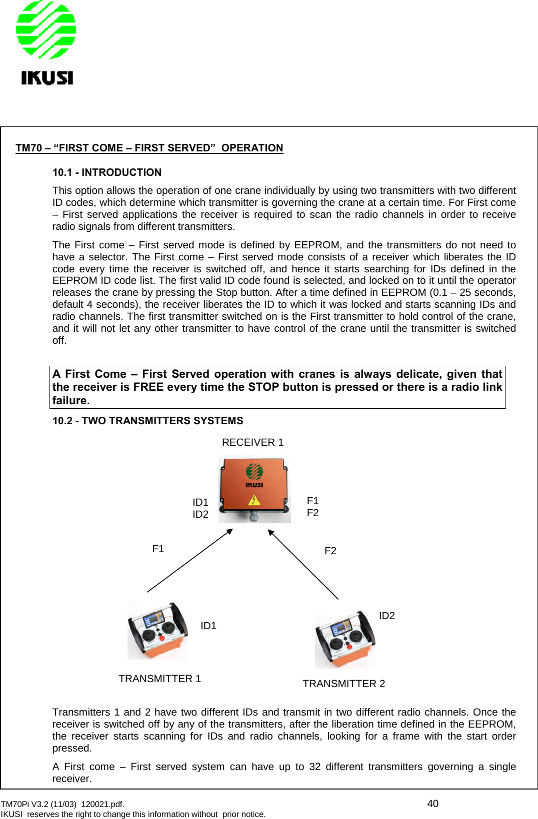 TM70Pi V3.2 (11/03) 120021.pdf. 40IKUSI reserves the right to change this information without prior notice.TM70 – “FIRST COME – FIRST SERVED” OPERATION10.1 - INTRODUCTIONThis option allows the operation of one crane individually by using two transmitters with two differentID codes, which determine which transmitter is governing the crane at a certain time. For First come– First served applications the receiver is required to scan the radio channels in order to receiveradio signals from different transmitters.The First come – First served mode is defined by EEPROM, and the transmitters do not need tohave a selector. The First come – First served mode consists of a receiver which liberates the IDcode every time the receiver is switched off, and hence it starts searching for IDs defined in theEEPROM ID code list. The first valid ID code found is selected, and locked on to it until the operatorreleases the crane by pressing the Stop button. After a time defined in EEPROM (0.1 – 25 seconds,default 4 seconds), the receiver liberates the ID to which it was locked and starts scanning IDs andradio channels. The first transmitter switched on is the First transmitter to hold control of the crane,and it will not let any other transmitter to have control of the crane until the transmitter is switchedoff.A First Come – First Served operation with cranes is always delicate, given thatthe receiver is FREE every time the STOP button is pressed or there is a radio linkfailure.10.2 - TWO TRANSMITTERS SYSTEMSTransmitters 1 and 2 have two different IDs and transmit in two different radio channels. Once thereceiver is switched off by any of the transmitters, after the liberation time defined in the EEPROM,the receiver starts scanning for IDs and radio channels, looking for a frame with the start orderpressed.A First come – First served system can have up to 32 different transmitters governing a singlereceiver.F2F1F2ID1ID2F1ID1 ID2TRANSMITTER 2TRANSMITTER 1RECEIVER 1