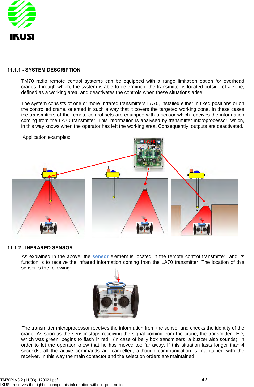 TM70Pi V3.2 (11/03) 120021.pdf. 42IKUSI reserves the right to change this information without prior notice.11.1.1 - SYSTEM DESCRIPTIONTM70 radio remote control systems can be equipped with a range limitation option for overheadcranes, through which, the system is able to determine if the transmitter is located outside of a zone,defined as a working area, and deactivates the controls when these situations arise.The system consists of one or more Infrared transmitters LA70, installed either in fixed positions or onthe controlled crane, oriented in such a way that it covers the targeted working zone. In these casesthe transmitters of the remote control sets are equipped with a sensor which receives the informationcoming from the LA70 transmitter. This information is analysed by transmitter microprocessor, which,in this way knows when the operator has left the working area. Consequently, outputs are deactivated.Application examples:11.1.2 - INFRARED SENSORAs explained in the above, the sensor element is located in the remote control transmitter and itsfunction is to receive the infrared information coming from the LA70 transmitter. The location of thissensor is the following:The transmitter microprocessor receives the information from the sensor and checks the identity of thecrane. As soon as the sensor stops receiving the signal coming from the crane, the transmitter LED,which was green, begins to flash in red, (in case of belly box transmitters, a buzzer also sounds), inorder to let the operator know that he has moved too far away. If this situation lasts longer than 4seconds, all the active commands are cancelled, although communication is maintained with thereceiver. In this way the main contactor and the selection orders are maintained.LA70