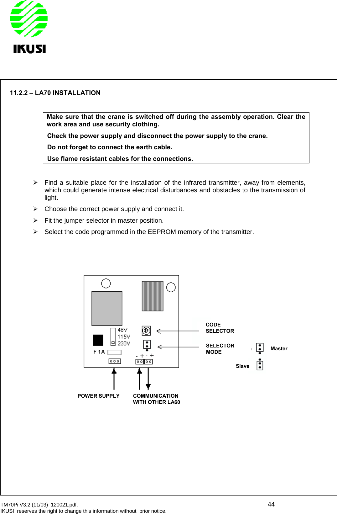 TM70Pi V3.2 (11/03) 120021.pdf. 44IKUSI reserves the right to change this information without prior notice.11.2.2 – LA70 INSTALLATIONMake sure that the crane is switched off during the assembly operation. Clear thework area and use security clothing.Check the power supply and disconnect the power supply to the crane.Do not forget to connect the earth cable.Use flame resistant cables for the connections.Find a suitable place for the installation of the infrared transmitter, away from elements,which could generate intense electrical disturbances and obstacles to the transmission oflight.Choose the correct power supply and connect it.Fit the jumper selector in master position.Select the code programmed in the EEPROM memory of the transmitter.CODESELECTORSELECTORMODEMasterSlavePOWER SUPPLYCOMMUNICATIONWITH OTHER LA60