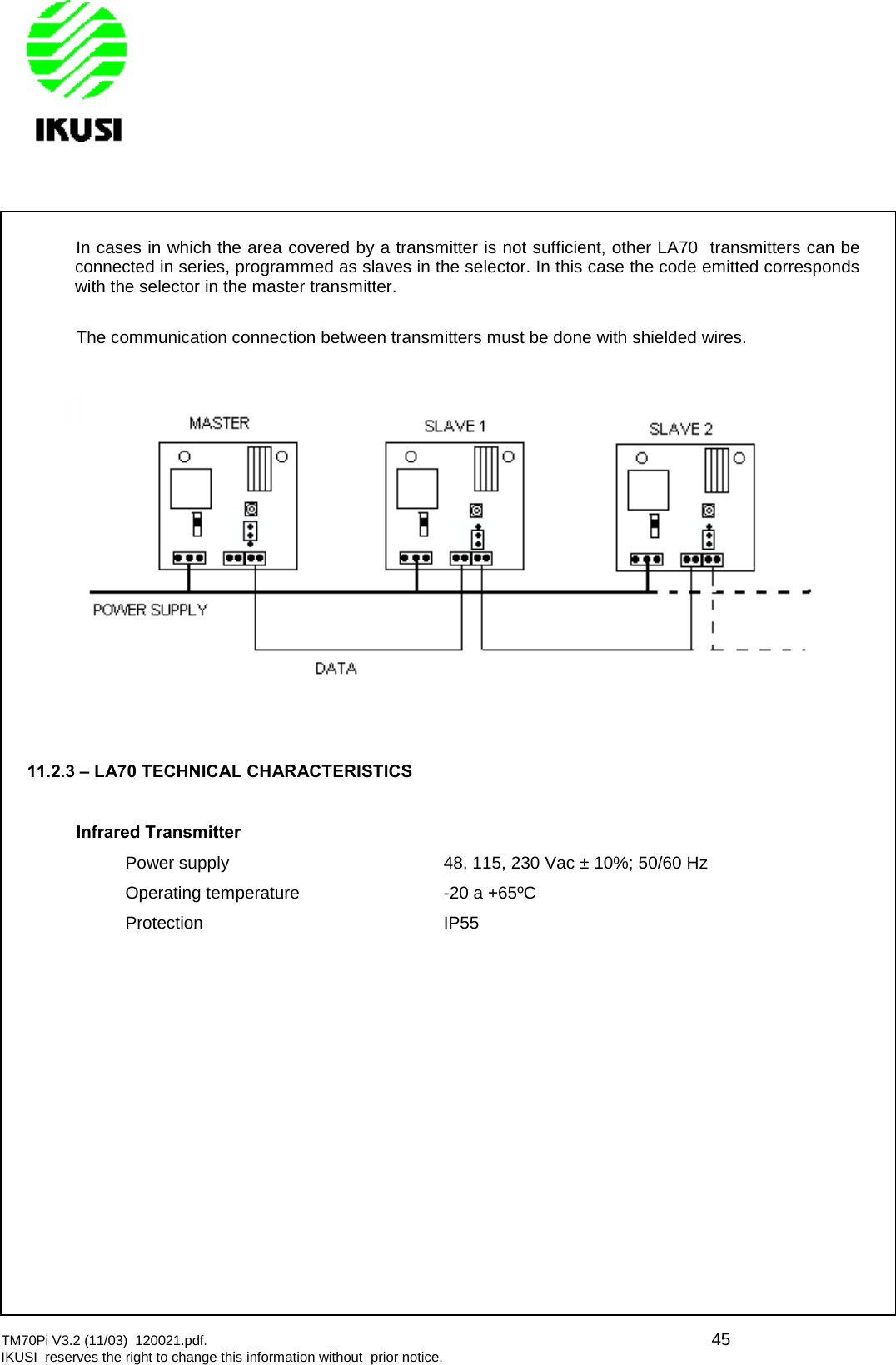 TM70Pi V3.2 (11/03) 120021.pdf. 45IKUSI reserves the right to change this information without prior notice.In cases in which the area covered by a transmitter is not sufficient, other LA70 transmitters can beconnected in series, programmed as slaves in the selector. In this case the code emitted correspondswith the selector in the master transmitter.The communication connection between transmitters must be done with shielded wires.11.2.3 – LA70 TECHNICAL CHARACTERISTICSInfrared TransmitterPower supply 48, 115, 230 Vac ± 10%; 50/60 HzOperating temperature -20 a +65ºCProtection IP55