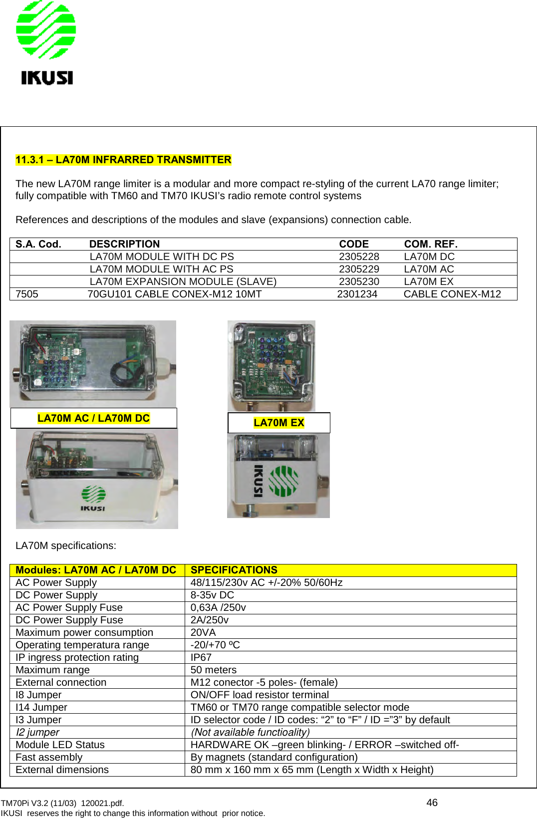 TM70Pi V3.2 (11/03) 120021.pdf. 46IKUSI reserves the right to change this information without prior notice.11.3.1 – LA70M INFRARRED TRANSMITTERThe new LA70M range limiter is a modular and more compact re-styling of the current LA70 range limiter;fully compatible with TM60 and TM70 IKUSI’s radio remote control systemsReferences and descriptions of the modules and slave (expansions) connection cable.S.A.Cod.DESCRIPTIONCODECOM.REF.LA70M MODULE WITH DC PS 2305228 LA70M DCLA70M MODULE WITH AC PS 2305229 LA70M ACLA70M EXPANSION MODULE (SLAVE) 2305230 LA70M EX7505 70GU101 CABLE CONEX-M12 10MT 2301234 CABLE CONEX-M12LA70M specifications:Modules: LA70M AC /LA70MDCSPECIFICATIONSAC Power Supply 48/115/230v AC +/-20% 50/60HzDC Power Supply 8-35v DCAC Power Supply Fuse 0,63A /250vDC Power Supply Fuse 2A/250vMaximum power consumption 20VAOperating temperatura range -20/+70 ºCIP ingress protection rating IP67Maximum range 50 metersExternal connection M12 conector -5 poles- (female)I8 Jumper ON/OFF load resistor terminalI14 Jumper TM60 or TM70 range compatible selector modeI3 Jumper ID selector code / ID codes: “2” to “F” / ID =”3” by defaultI2 jumper (Not available functioality)Module LED Status HARDWARE OK –green blinking- / ERROR –switched off-Fast assembly By magnets (standard configuration)External dimensions 80 mm x 160 mm x 65 mm (Length x Width x Height)LA70M AC / LA70M DCLA70M EX