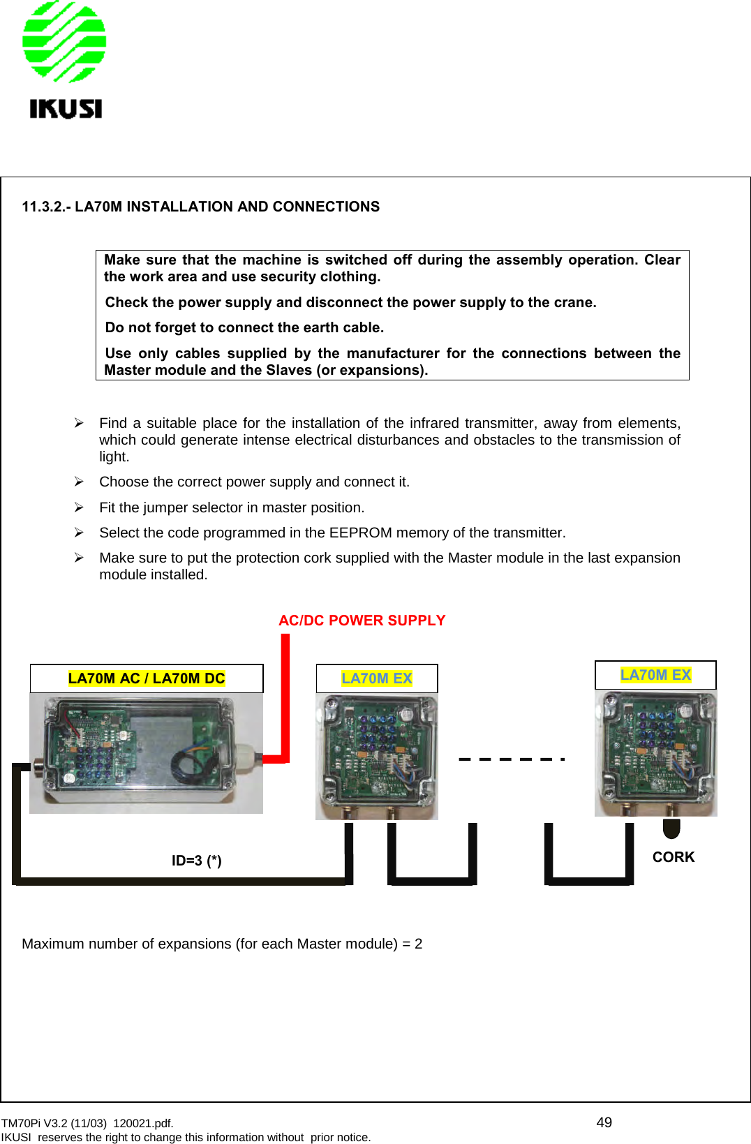 TM70Pi V3.2 (11/03) 120021.pdf. 49IKUSI reserves the right to change this information without prior notice.11.3.2.- LA70M INSTALLATION AND CONNECTIONSMake sure that the machine is switched off during the assembly operation. Clearthe work area and use security clothing.Check the power supply and disconnect the power supply to the crane.Do not forget to connect the earth cable.Use only cables supplied by the manufacturer for the connections between theMaster module and the Slaves (or expansions).Find a suitable place for the installation of the infrared transmitter, away from elements,which could generate intense electrical disturbances and obstacles to the transmission oflight.Choose the correct power supply and connect it.Fit the jumper selector in master position.Select the code programmed in the EEPROM memory of the transmitter.Make sure to put the protection cork supplied with the Master module in the last expansionmodule installed.Maximum number of expansions (for each Master module) = 2LA70M AC / LA70M DCLA70M EXID=3 (*)AC/DC POWER SUPPLYLA70M EXCORK