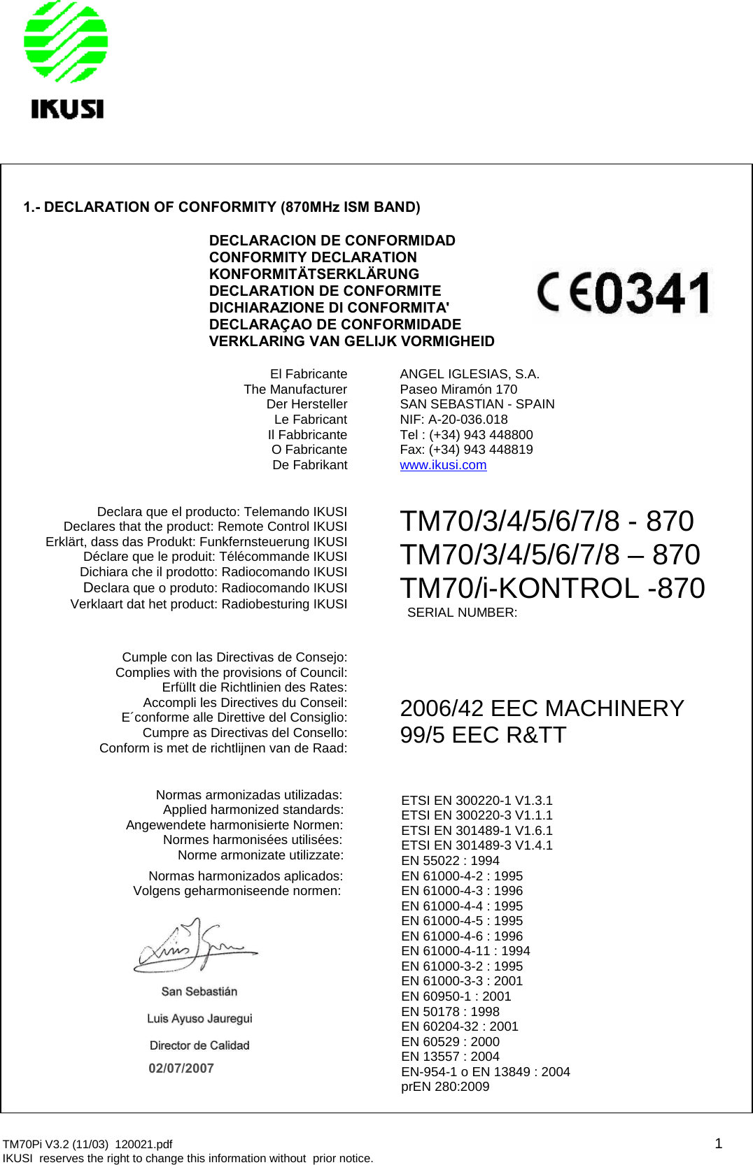 TM70Pi V3.2 (11/03) 120021.pdf 1IKUSI reserves the right to change this information without prior notice.1.- DECLARATION OF CONFORMITY (870MHz ISM BAND)DECLARACION DE CONFORMIDADCONFORMITY DECLARATIONKONFORMITÄTSERKLÄRUNGDECLARATION DE CONFORMITEDICHIARAZIONE DI CONFORMITA&apos;DECLARAÇAO DE CONFORMIDADEVERKLARING VAN GELIJK VORMIGHEIDEl FabricanteThe ManufacturerDer HerstellerLe FabricantIl FabbricanteO FabricanteDe FabrikantANGEL IGLESIAS, S.A.Paseo Miramón 170SAN SEBASTIAN - SPAINNIF: A-20-036.018Tel : (+34) 943 448800Fax: (+34) 943 448819www.ikusi.comDeclara que el producto: Telemando IKUSIDeclares that the product: Remote Control IKUSIErklärt, dass das Produkt: Funkfernsteuerung IKUSIDéclare que le produit: Télécommande IKUSIDichiara che il prodotto: Radiocomando IKUSIDeclara que o produto: Radiocomando IKUSIVerklaart dat het product: Radiobesturing IKUSITM70/3/4/5/6/7/8 - 870TM70/3/4/5/6/7/8 – 870TM70/i-KONTROL -870SERIAL NUMBER:Cumple con las Directivas de Consejo:Complies with the provisions of Council:Erfüllt die Richtlinien des Rates:Accompli les Directives du Conseil:E´conforme alle Direttive del Consiglio:Cumpre as Directivas del Consello:Conform is met de richtlijnen van de Raad:2006/42 EEC MACHINERY99/5 EEC R&amp;TTNormas armonizadas utilizadas:Applied harmonized standards:Angewendete harmonisierte Normen:Normes harmonisées utilisées:Norme armonizate utilizzate:Normas harmonizados aplicados:Volgens geharmoniseende normen:ETSI EN 300220-1 V1.3.1ETSI EN 300220-3 V1.1.1ETSI EN 301489-1 V1.6.1ETSI EN 301489-3 V1.4.1EN 55022 : 1994EN 61000-4-2 : 1995EN 61000-4-3 : 1996EN 61000-4-4 : 1995EN 61000-4-5 : 1995EN 61000-4-6 : 1996EN 61000-4-11 : 1994EN 61000-3-2 : 1995EN 61000-3-3 : 2001EN 60950-1 : 2001EN 50178 : 1998EN 60204-32 : 2001EN 60529 : 2000EN 13557 : 2004EN-954-1 o EN 13849 : 2004prEN 280:200902/07/2007