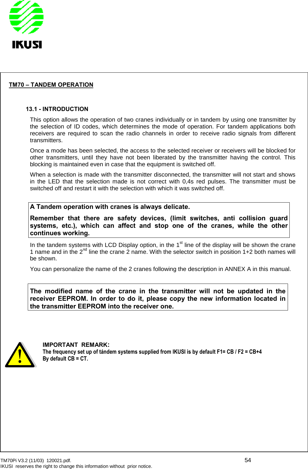 TM70Pi V3.2 (11/03) 120021.pdf. 54IKUSI reserves the right to change this information without prior notice.TM70 – TANDEM OPERATION13.1 - INTRODUCTIONThis option allows the operation of two cranes individually or in tandem by using one transmitter bythe selection of ID codes, which determines the mode of operation. For tandem applications bothreceivers are required to scan the radio channels in order to receive radio signals from differenttransmitters.Once a mode has been selected, the access to the selected receiver or receivers will be blocked forother transmitters, until they have not been liberated by the transmitter having the control. Thisblocking is maintained even in case that the equipment is switched off.When a selection is made with the transmitter disconnected, the transmitter will not start and showsin the LED that the selection made is not correct with 0,4s red pulses. The transmitter must beswitched off and restart it with the selection with which it was switched off.A Tandem operation with cranes is always delicate.Remember that there are safety devices, (limit switches, anti collision guardsystems, etc.), which can affect and stop one of the cranes, while the othercontinues working.In the tandem systems with LCD Display option, in the 1st line of the display will be shown the crane1 name and in the 2nd line the crane 2 name. With the selector switch in position 1+2 both names willbe shown.You can personalize the name of the 2 cranes following the description in ANNEX A in this manual.The modified name of the crane in the transmitter will not be updated in thereceiver EEPROM. In order to do it, please copy the new information located inthe transmitter EEPROM into the receiver one.IMPORTANT REMARK:The frequency set up of tándem systems supplied from IKUSI is by default F1= CB / F2 = CB+4By default CB = CT.