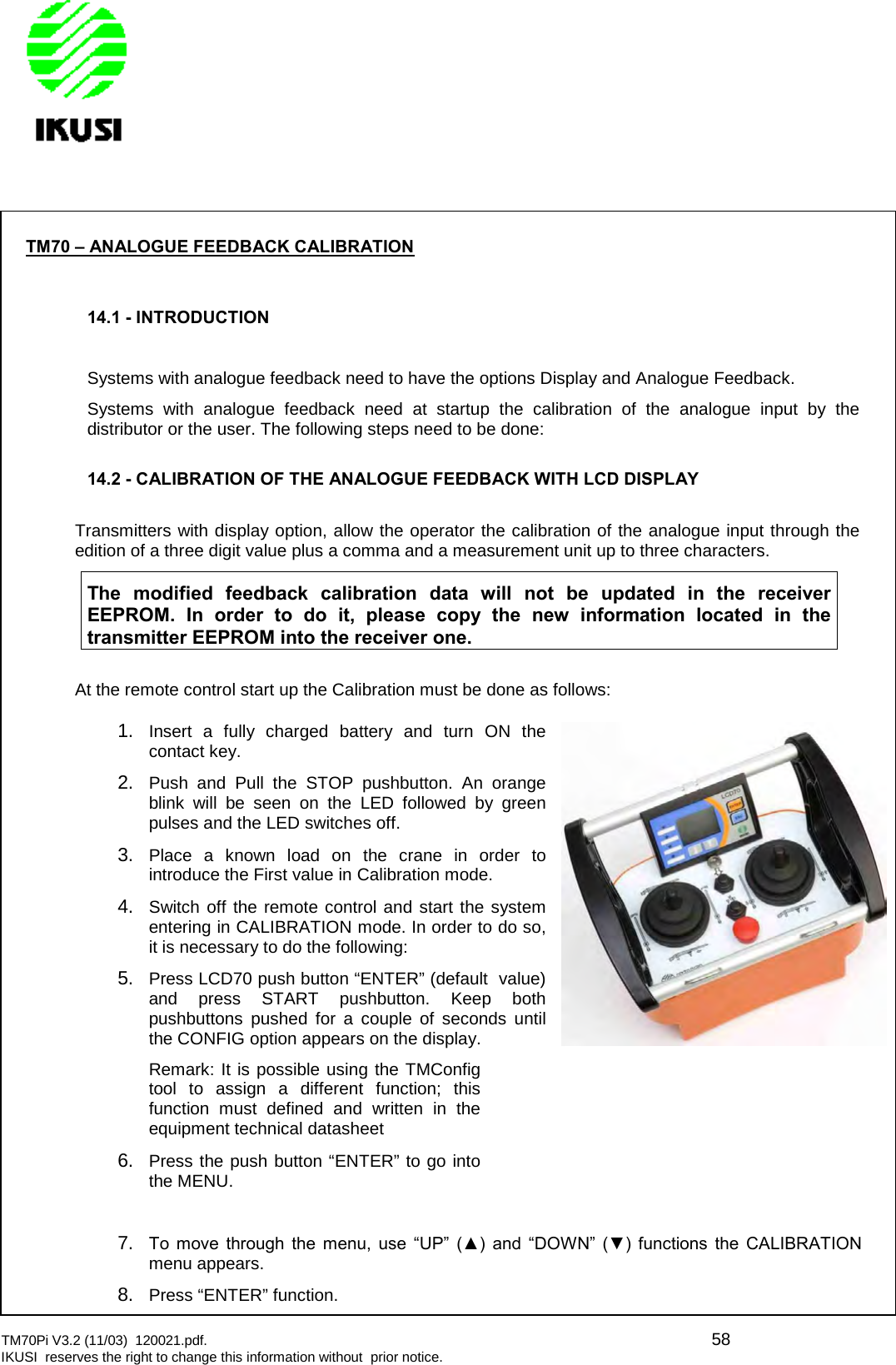 TM70Pi V3.2 (11/03) 120021.pdf. 58IKUSI reserves the right to change this information without prior notice.TM70 – ANALOGUE FEEDBACK CALIBRATION14.1 - INTRODUCTIONSystems with analogue feedback need to have the options Display and Analogue Feedback.Systems with analogue feedback need at startup the calibration of the analogue input by thedistributor or the user. The following steps need to be done:14.2 - CALIBRATION OF THE ANALOGUE FEEDBACK WITH LCD DISPLAYTransmitters with display option, allow the operator the calibration of the analogue input through theedition of a three digit value plus a comma and a measurement unit up to three characters.The modified feedback calibration data will not be updated in the receiverEEPROM. In order to do it, please copy the new information located in thetransmitter EEPROM into the receiver one.At the remote control start up the Calibration must be done as follows:1. Insert a fully charged battery and turn ON thecontact key.2. Push and Pull the STOP pushbutton. An orangeblink will be seen on the LED followed by greenpulses and the LED switches off.3. Place a known load on the crane in order tointroduce the First value in Calibration mode.4. Switch off the remote control and start the systementering in CALIBRATION mode. In order to do so,it is necessary to do the following:5. Press LCD70 push button “ENTER” (default value)and press START pushbutton. Keep bothpushbuttons pushed for a couple of seconds untilthe CONFIG option appears on the display.Remark: It is possible using the TMConfigtool to assign a different function; thisfunction must defined and written in theequipment technical datasheet6. Press the push button “ENTER” to go intothe MENU.7. To  move  through  the  menu,  use  “UP”  (▲)  and  “DOWN”  (▼)  functions  the  CALIBRATION menu appears.8. Press “ENTER” function.