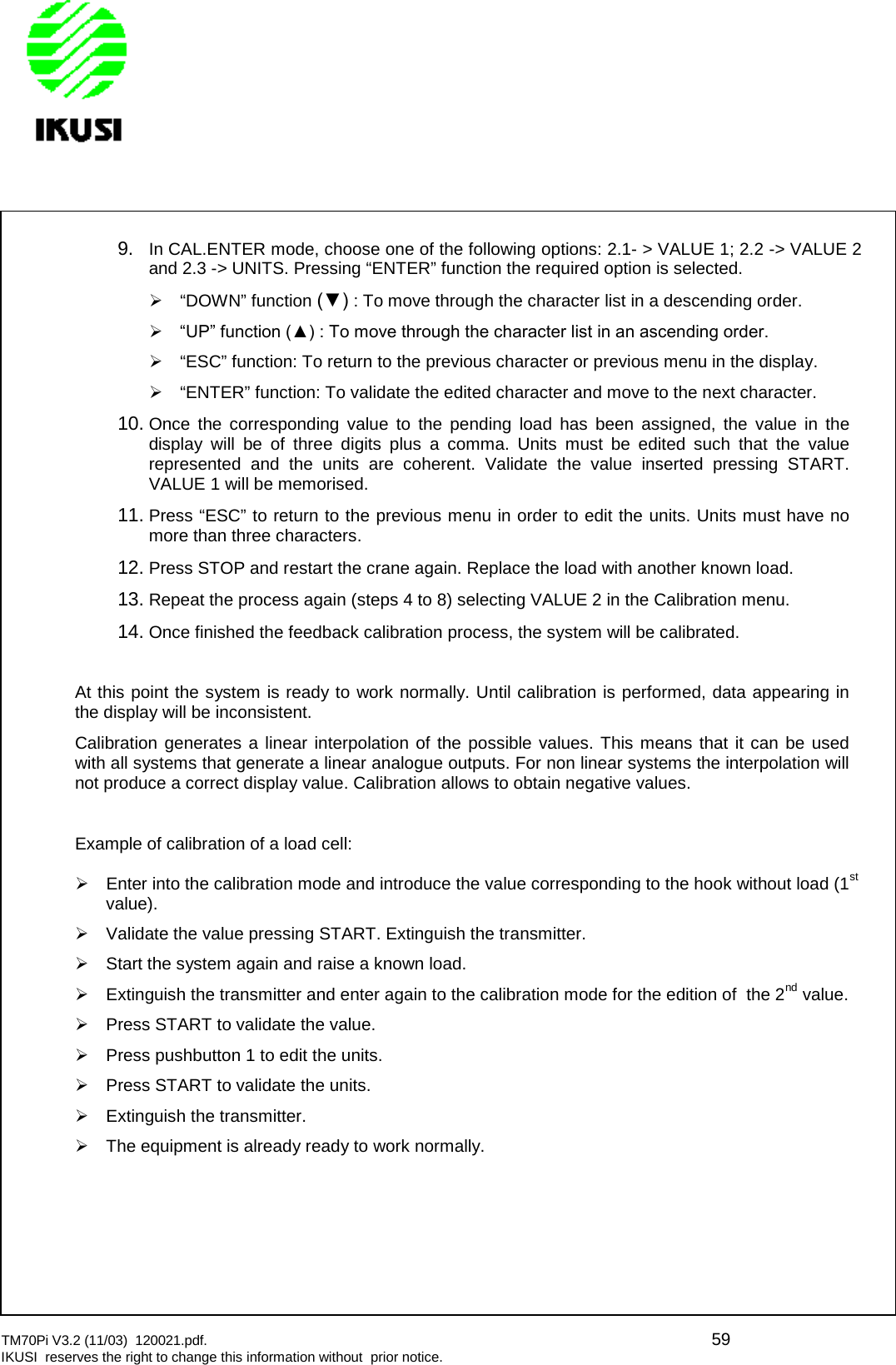 TM70Pi V3.2 (11/03) 120021.pdf. 59IKUSI reserves the right to change this information without prior notice.9. In CAL.ENTER mode, choose one of the following options: 2.1- &gt; VALUE 1; 2.2 -&gt; VALUE 2and 2.3 -&gt; UNITS. Pressing “ENTER” function the required option is selected.“DOWN” function (▼) : To move through the character list in a descending order.  “UP” function (▲) : To move through the character list in an ascending order. “ESC” function: To return to the previous character or previous menu in the display.“ENTER” function: To validate the edited character and move to the next character.10. Once the corresponding value to the pending load has been assigned, the value in thedisplay will be of three digits plus a comma. Units must be edited such that the valuerepresented and the units are coherent. Validate the value inserted pressing START.VALUE 1 will be memorised.11. Press “ESC” to return to the previous menu in order to edit the units. Units must have nomore than three characters.12. Press STOP and restart the crane again. Replace the load with another known load.13. Repeat the process again (steps 4 to 8) selecting VALUE 2 in the Calibration menu.14. Once finished the feedback calibration process, the system will be calibrated.At this point the system is ready to work normally. Until calibration is performed, data appearing inthe display will be inconsistent.Calibration generates a linear interpolation of the possible values. This means that it can be usedwith all systems that generate a linear analogue outputs. For non linear systems the interpolation willnot produce a correct display value. Calibration allows to obtain negative values.Example of calibration of a load cell:Enter into the calibration mode and introduce the value corresponding to the hook without load (1stvalue).Validate the value pressing START. Extinguish the transmitter.Start the system again and raise a known load.Extinguish the transmitter and enter again to the calibration mode for the edition of the 2nd value.Press START to validate the value.Press pushbutton 1 to edit the units.Press START to validate the units.Extinguish the transmitter.The equipment is already ready to work normally.