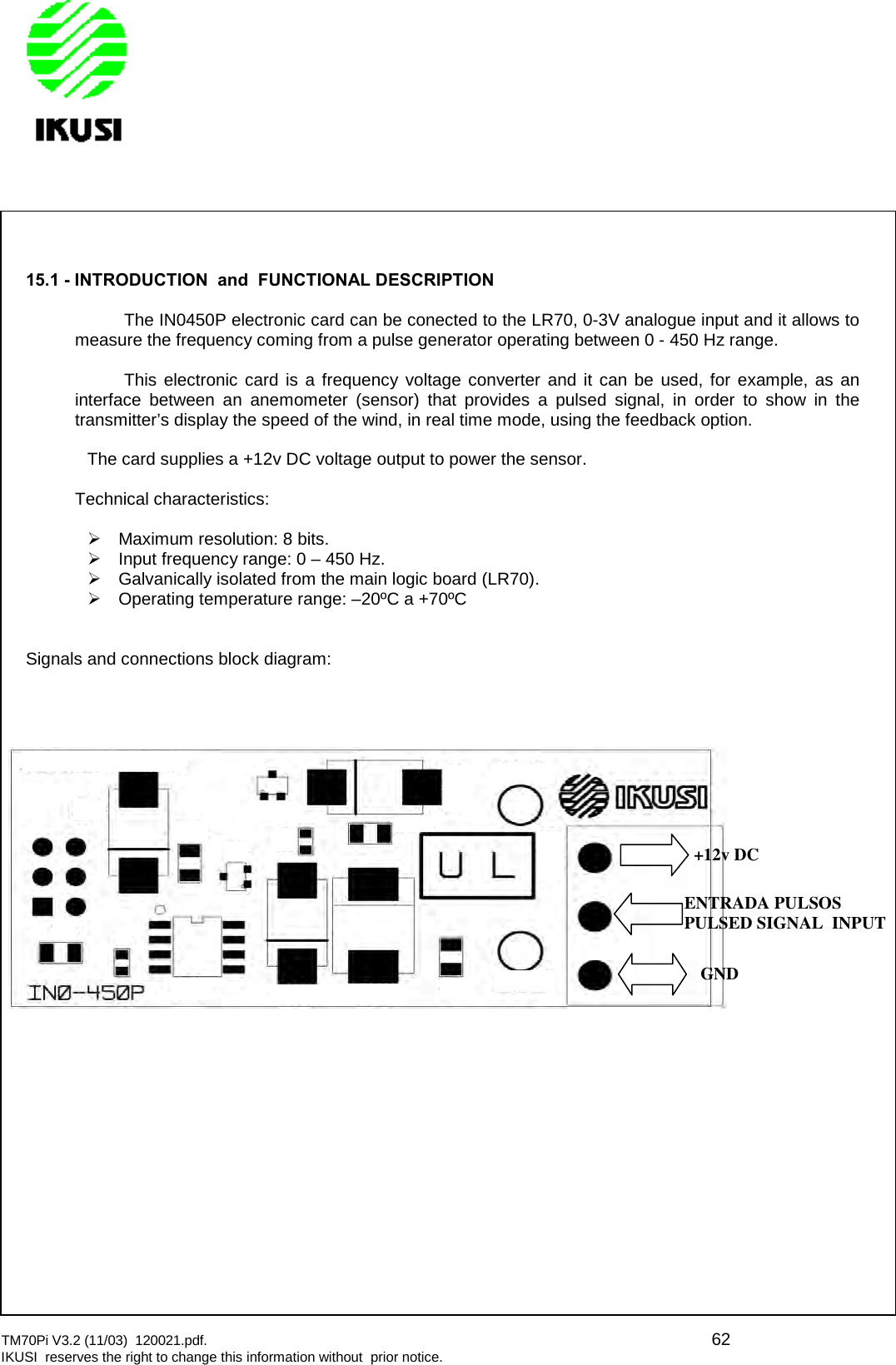 TM70Pi V3.2 (11/03) 120021.pdf. 62IKUSI reserves the right to change this information without prior notice.15.1 - INTRODUCTION and FUNCTIONAL DESCRIPTIONThe IN0450P electronic card can be conected to the LR70, 0-3V analogue input and it allows tomeasure the frequency coming from a pulse generator operating between 0 - 450 Hz range.This electronic card is a frequency voltage converter and it can be used, for example, as aninterface between an anemometer (sensor) that provides a pulsed signal, in order to show in thetransmitter’s display the speed of the wind, in real time mode, using the feedback option.The card supplies a +12v DC voltage output to power the sensor.Technical characteristics:Maximum resolution: 8 bits.Input frequency range: 0 – 450 Hz.Galvanically isolated from the main logic board (LR70).Operating temperature range: –20ºC a +70ºCSignals and connections block diagram:+12v DCENTRADA PULSOSPULSED SIGNAL INPUTGND