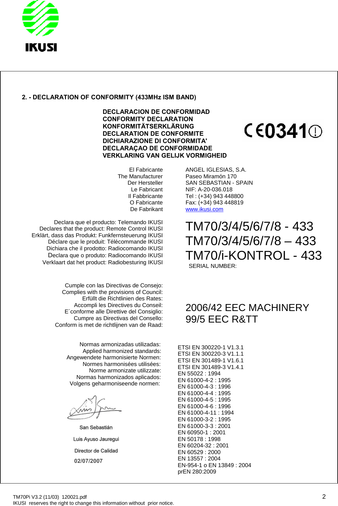 TM70Pi V3.2 (11/03) 120021.pdf 2IKUSI reserves the right to change this information without prior notice.2. - DECLARATION OF CONFORMITY (433MHz ISM BAND)DECLARACION DE CONFORMIDADCONFORMITY DECLARATIONKONFORMITÄTSERKLÄRUNGDECLARATION DE CONFORMITEDICHIARAZIONE DI CONFORMITA&apos;DECLARAÇAO DE CONFORMIDADEVERKLARING VAN GELIJK VORMIGHEIDEl FabricanteThe ManufacturerDer HerstellerLe FabricantIl FabbricanteO FabricanteDe FabrikantANGEL IGLESIAS, S.A.Paseo Miramón 170SAN SEBASTIAN - SPAINNIF: A-20-036.018Tel : (+34) 943 448800Fax: (+34) 943 448819www.ikusi.comDeclara que el producto: Telemando IKUSIDeclares that the product: Remote Control IKUSIErklärt, dass das Produkt: Funkfernsteuerung IKUSIDéclare que le produit: Télécommande IKUSIDichiara che il prodotto: Radiocomando IKUSIDeclara que o produto: Radiocomando IKUSIVerklaart dat het product: Radiobesturing IKUSITM70/3/4/5/6/7/8 - 433TM70/3/4/5/6/7/8 – 433TM70/i-KONTROL - 433SERIAL NUMBER:Cumple con las Directivas de Consejo:Complies with the provisions of Council:Erfüllt die Richtlinien des Rates:Accompli les Directives du Conseil:E´conforme alle Direttive del Consiglio:Cumpre as Directivas del Consello:Conform is met de richtlijnen van de Raad:2006/42 EEC MACHINERY99/5 EEC R&amp;TTNormas armonizadas utilizadas:Applied harmonized standards:Angewendete harmonisierte Normen:Normes harmonisées utilisées:Norme armonizate utilizzate:Normas harmonizados aplicados:Volgens geharmoniseende normen:ETSI EN 300220-1 V1.3.1ETSI EN 300220-3 V1.1.1ETSI EN 301489-1 V1.6.1ETSI EN 301489-3 V1.4.1EN 55022 : 1994EN 61000-4-2 : 1995EN 61000-4-3 : 1996EN 61000-4-4 : 1995EN 61000-4-5 : 1995EN 61000-4-6 : 1996EN 61000-4-11 : 1994EN 61000-3-2 : 1995EN 61000-3-3 : 2001EN 60950-1 : 2001EN 50178 : 1998EN 60204-32 : 2001EN 60529 : 2000EN 13557 : 2004EN-954-1 o EN 13849 : 2004prEN 280:200902/07/2007