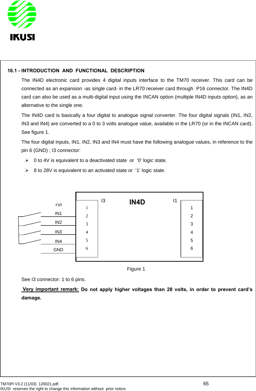 TM70Pi V3.2 (11/03) 120021.pdf. 65IKUSI reserves the right to change this information without prior notice.16.1 - INTRODUCTION AND FUNCTIONAL DESCRIPTIONThe IN4D electronic card provides 4 digital inputs interface to the TM70 receiver. This card can beconnected as an expansion -as single card- in the LR70 receiver card through P16 connector. The IN4Dcard can also be used as a multi-digital input using the INCAN option (multiple IN4D inputs option), as analternative to the single one.The IN4D card is basically a four digital to analogue signal converter. The four digital signals (IN1, IN2,IN3 and IN4) are converted to a 0 to 3 volts analogue value, available in the LR70 (or in the INCAN card).See figure 1.The four digital inputs, IN1, IN2, IN3 and IN4 must have the following analogue values, in reference to thepin 6 (GND) ; I3 connector:0 to 4V is equivalent to a deactivated state or ‘0’ logic state.8 to 28V is equivalent to an activated state or ‘1’ logic state.See I3 connector: 1 to 6 pins.Very important remark: Do not apply higher voltages than 28 volts, in order to prevent card’sdamage.+VIIN1IN2IN3IN4GNDIN4D123456I3123456I1Figure 1