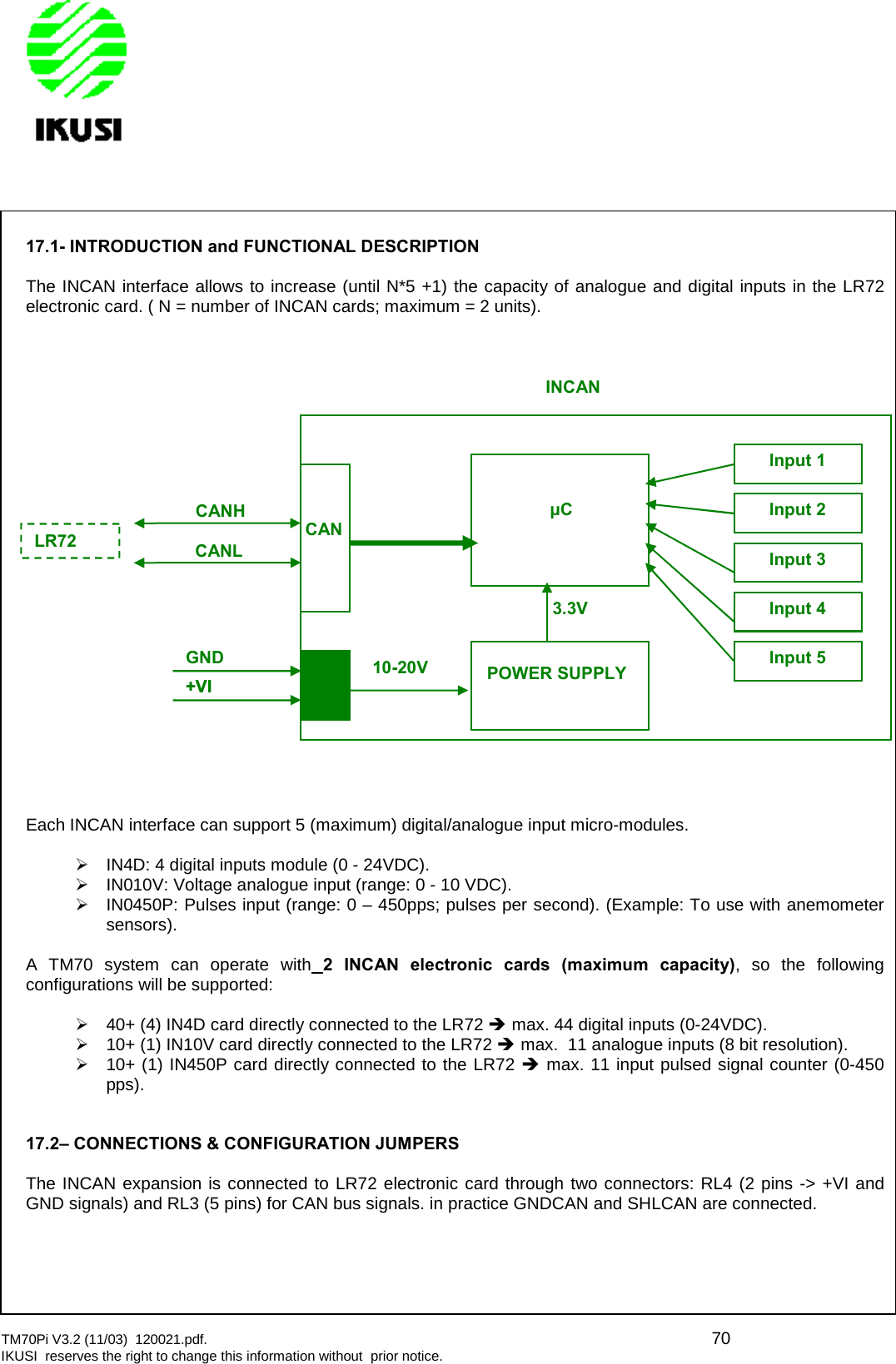 TM70Pi V3.2 (11/03) 120021.pdf. 70IKUSI reserves the right to change this information without prior notice.17.1- INTRODUCTION and FUNCTIONAL DESCRIPTIONThe INCAN interface allows to increase (until N*5 +1) the capacity of analogue and digital inputs in the LR72electronic card. ( N = number of INCAN cards; maximum = 2 units).Each INCAN interface can support 5 (maximum) digital/analogue input micro-modules.IN4D: 4 digital inputs module (0 - 24VDC).IN010V: Voltage analogue input (range: 0 - 10 VDC).IN0450P: Pulses input (range: 0 – 450pps; pulses per second). (Example: To use with anemometersensors).A TM70 system can operate with 2 INCAN electronic cards (maximum capacity), so the followingconfigurations will be supported:40+ (4) IN4D card directly connected to the LR72 max. 44 digital inputs (0-24VDC).10+ (1) IN10V card directly connected to the LR72 max. 11 analogue inputs (8 bit resolution).10+ (1) IN450P card directly connected to the LR72 max. 11 input pulsed signal counter (0-450pps).17.2– CONNECTIONS &amp; CONFIGURATION JUMPERSThe INCAN expansion is connected to LR72 electronic card through two connectors: RL4 (2 pins -&gt; +VI andGND signals) and RL3 (5 pins) for CAN bus signals. in practice GNDCAN and SHLCAN are connected.CANHCANLGND+VICANPOWER SUPPLYμC+VI10-20V3.3VInput 1Input 2Input 3Input 4Input 5INCANLR72